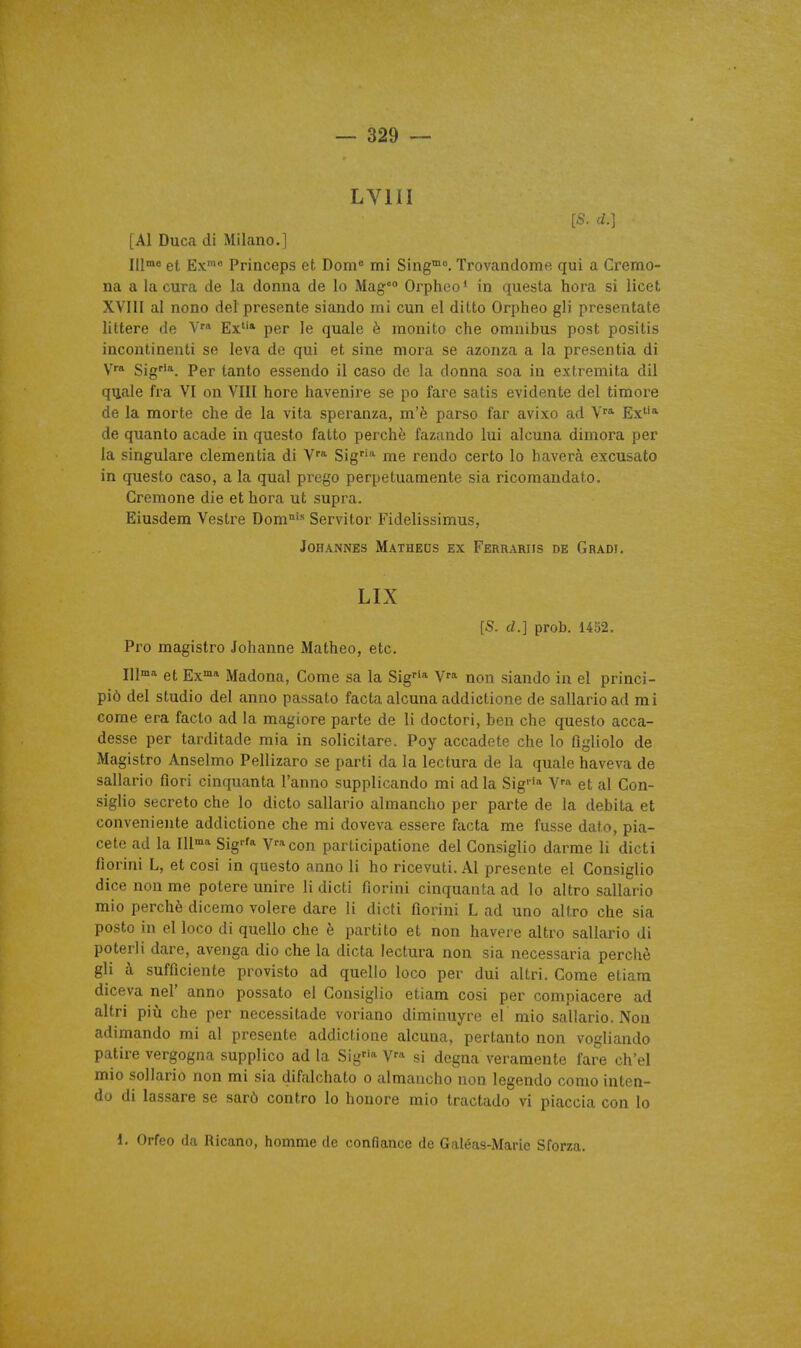 LVHI [S. d.] [Al Duca di Milano.] et Ex' Princeps et Doni« mi Sing™°. Trovandome qui a Cremo- na a la cura de la donna de lo Mag Orpheo* in questa hora si licet XVIII al nono del présente siando mi cun el dilto Orpheo gli presentate littere de Ex* per le quale è monito che omnibus post positis incontinenti se leva de qui et sine mora se azonza a la presentia di yra $igrin^ pgj. tauto csseudo il case de la donna soa in extremita dil quale fra VI on VIII hore havenire se po fare satis évidente del timoré de la morte che de la vita speranza, m'è parso far avixo ad Ex* de quanto acade in questo fatto perché fazando lui alcuna dimora per la singulare clementia di V'* Sig'^ me rendo certo lo bavera excusato in questo caso, a la quai prego perpetuaraente sia ricomandato. Crémone die et hora ut supra. Eiusdem Vestre Dom°'» Servitor Fidelissimus, JOHANNES MaTHEDS EX FeRRARIIS DE GrADI. LIX [S. d.] prob. 1452. Pro magistro Johanne Matheo, etc. 111™* et Ex» Madona, Corne sa la Sig* V''* non siando in el princi- piô del studio del anno passato facta alcuna addictione de sallarioad mi come era facto ad la magiore parte de li doctori, ben che questo acca- desse per tarditade mia in solicitare. Poy accadete che lo figliolo de Magistro Anselmo Pellizaro se parti da la lectura de la quale haveva de sallario fiori cinquanta l'anno supplicando mi ad la Sig* V-^ et al Con- siglio secreto che lo dicto sallario almancho per parte de la débita et conveniente addictione che mi doveva essere facta me fusse dato, pia- cete ad la 111* Sig-'* V*con parLicipatione del Consiglio darme li dicti fiorini L, et cosi in questo anno li ho ricevuti. Al présente el Consiglio dice non me potere unire li dicti fiorini cinquanta ad lo altro sallario mio perché dicemo volere dare li dicti fiorini L ad uno altro che sia poste in el loco di quelle che è parti to et non havere altro sallario di poterli dare, avenga dio che la dicta lectura non sia necessaria perché gli à sufficiente provisto ad quelle loco per dui altri. Come etiam diceva nel' anno possato el Consiglio etiam cosi per compiacere ad altri piii che per necessitade voriano diminuyre el mio sallario. Non adimando mi al présente addictione alcuna, pertanto non vogliando patire vergogna supplice ad la Sig^''^ V^ si degna veramente fare ch'el mio sollario non mi sia difalchato o almancho non legendo conio inten- do di lassare se sarô contre lo honore mie tractade vi piaccia con lo l. Orfeo da Rlcano, homme de confiance de Galéas-MarLe Sforza.