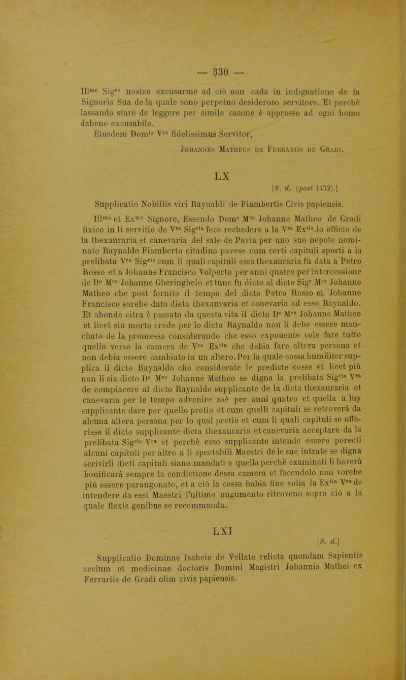 — ^30 — 111»° Sig nostro excusarme ad ciô non cada in indignatione de la Signoria Sua de la quale sono perpeluo desideroso sei vitore. El perché lassando slare de leggere per simile casone è appresso ad ogni liorao dabenc excusabile. Eiusdem Doni' V'' fidelissimus Servilor, JOHANNES MaTHKUS DK FeiUIAHIIS IiK Gradi. LX [S. d. {post 1472).] Supplicalio Nobillis viri Raynaldi de Fiambertis Civis papiensis. IlIo et Ex™o Signore, Essendo Dom° W° Johanne Matheo de Giadi lîxico in li servitio de V* Sig''* fece rechedere a la V' Ex*-'.!© officio de la thexauraria et canevaria del sale de Pavia per uno suc nepote nomi- nato Raynaldo Fiamberto citadine pavese cum certi capituli sporti a la prelibata V Sigf'^cum li quali capituli essa thexauraria fu data a Petro Rosso et a Johanne Francisco Volperto per anni quatro per intercessione de D« M'o Johanne Gheringhelo et tune fu dicto al dicto Sig' M' Johanne Matheo che post fornito il tempo del dicto Petro Rosso et Johanne Francisco sarebe data dieta thexauraria et canevaria ad esso Raynaldo. Et abonde citra è passato da questavita il dicto D M Johanne Matheo et licet sia morto crede per lo dicto Raynaldo non li debe essere raan- chalo de la promessa considerando che esso exponente vole fare tutto quello verso la caméra de Ex* che debia fare altéra persona et non debia essere cambiatoin un altero. Per la quale cossahumiliter sup- plica il dicto Raynaldo che considerate le predicte cosse et licet più non li sia dicto D M' Johanne Matheo se digna la prelibata Sig'» V» de compiacere al dicto Raynaldo supplicante de la dicta thexauraria et canevaria per le tempo advenire zoè per anni quatro et quella a luy supplicante dare per quello pretio et cum quelli capituli se retroverà da alcuna altéra persona per lo quai pretio et cum li quali capituli se ofîe- risse il .dicto supplicante dicta thexauraria et canevaria acceptare dala prelibata Sig'''^ V* et perché esso supplicante intende essere porecti alcuni capituli peraltro a li specfabili Maestri de le sue intrate se digna scrivirli dicti capituli siano mandali a quella perche examinât! li haverà bonifîcarà sempre la condictione dessa caméra et facendolo non vorebe più essere parangonato, et a ciô la cossa habia fine volia la Ex* V'^de intendere da essi Maestri l'ultimo augumento ritroveno sopra ciô a la quale flexis genibus se recommanda. LXI [S. cL] Supplicatio Dominae Isabete de Vellate relicla quondam Sapientis arcium et medicinae doctoris Domini Magistri Johannis Malhei ex Ferrariis de Gradi olim civis papiensis.