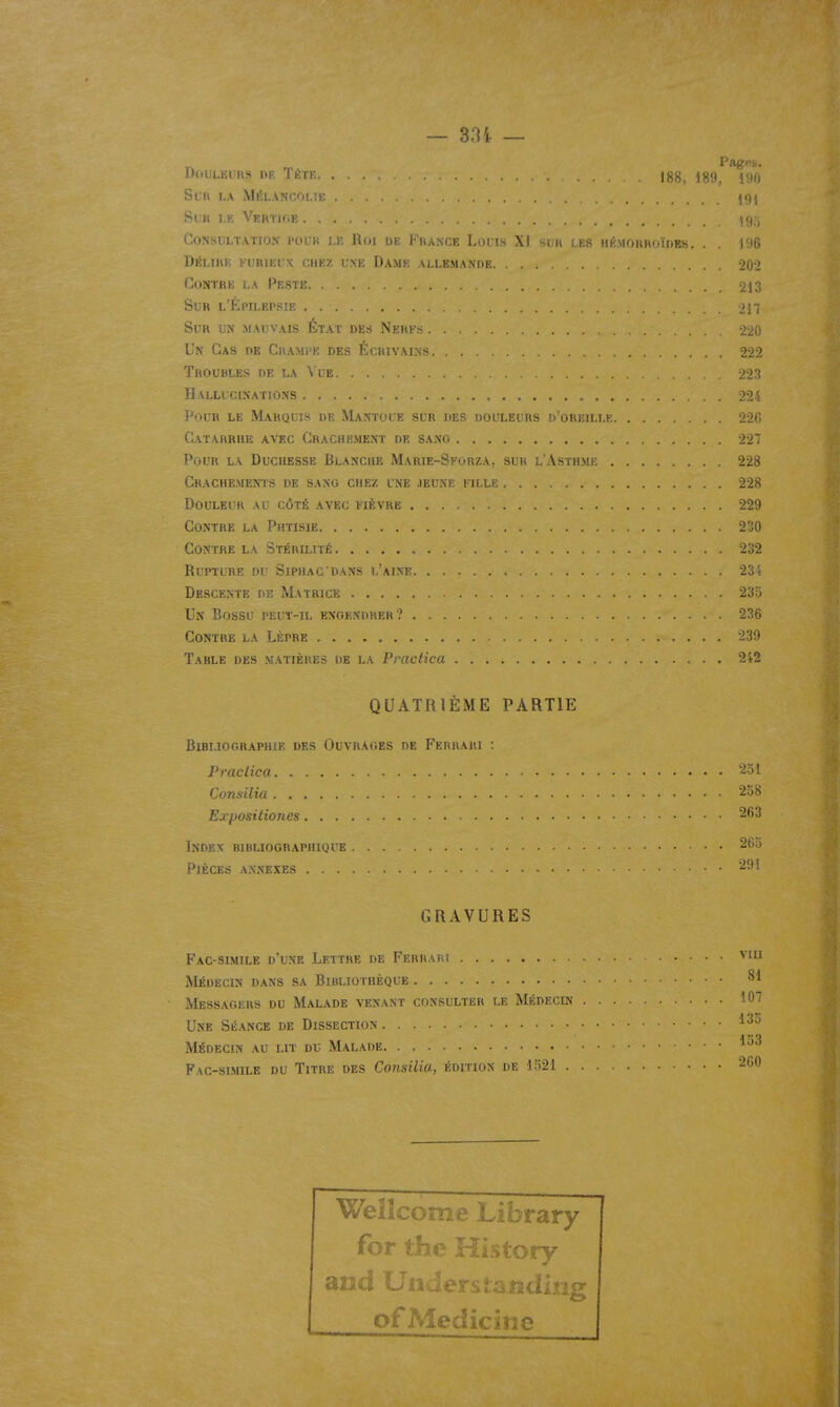 — 304. — Di.iJLEiHS IIP. Téte. ... 188, 189, 190 SCU LA MÉLANCni.îi; . . ^f)! Sun 1.E Vertige , .j, Consultation pour le Roi de France Louis XI sur les hkmorroïdes. . . 196 Délire furieux chez une Dame allemande -20-2 Contre la Peste 213 Sur l'Épilepsie 217 Sur un mauvais État des Nerfs -220 Un Cas de Crampe des Écrivains 222 Troubles de la Vue 223 Hallucinations 224 Pour le Marquis de Mantoue sur des douleurs d'oreille 226 Catarrhe avec Crachement de sano 227 Pour la Duchesse Blanche Marie-Sforza, sur l'Asthme 228 Crachements de sang chez une jeune fille 228 Douleur au côté avec fièvre 229 Contre la Phtisie Contre la Stérilité 232 Rupture du Siphac'dans l'aine 234 Descente de Matrice 235 Un Bossu peut-il engendrer? 236 Contre la Lèpre 239 Table des matières de la Praclica 2i2 QUATRIÈME PARTIE Bibliographie des Ouvrages de Ferrari : Praclica '^51 Consilia Exposiliones 263 Index bibliographique 265 Pièces annexes 291 GRAVURES Fac-similé d'une Lettre de Ferraiu Médecin dans sa Bibliothèque 81 Messagers du Malade venant consulter le Médecin 107 Une Séance de Dissection ^^^ Médecin au lit du Malade Fac-similé du Titre des Consilia, édition de 1521 260 Wellcome Library for the History and Un of Medicine