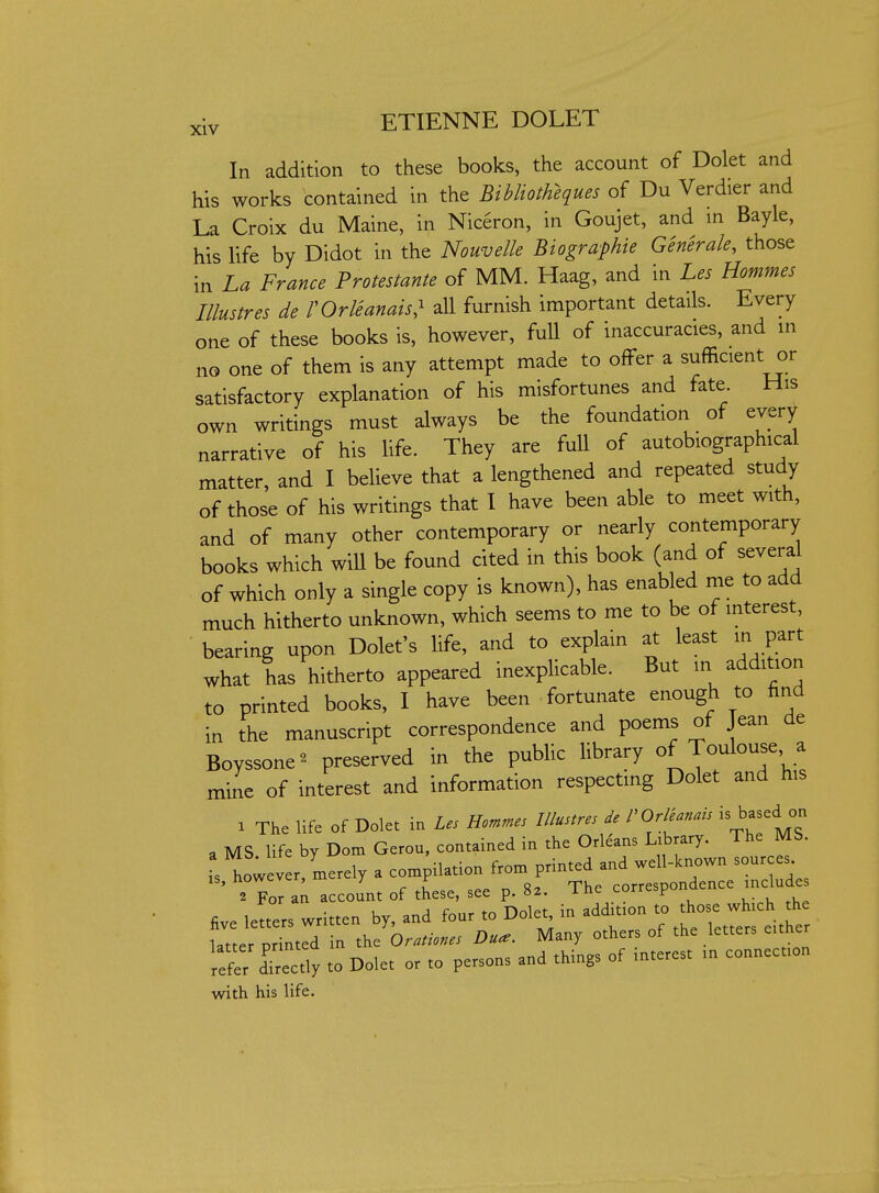 In addition to these books, the account of Dolet and his works contained in the Bibliotheques of Du Verdier and La Croix du Maine, in Niceron, in Goujet, and in Bayle, his life by Didot in the Nouvelle Biographic Generale, those in La France Protestante of MM. Haag, and in Les Hommes Illustres de VOrVeanais^ all furnish important details. Every one of these books is, however, fuU of inaccuracies, and in no one of them is any attempt made to offer a sufficient or satisfactory explanation of his misfortunes and fate. His own writings must always be the foundation of every narrative of his life. They are fuU of autobiographical matter, and I believe that a lengthened and repeated study of those of his writings that I have been able to meet with, and of many other contemporary or nearly contemporary books which will be found cited in this book (and of several of which only a single copy is known), has enabled me to add much hitherto unknown, which seems to me to be of interest, bearing upon Dolet's life, and to explain at least in part what has hitherto appeared inexplicable. But - addit^^;; to printed books, I have been fortunate enough to find in the manuscript correspondence and poems of Jean de Boyssone^ preserved in the pubUc library of TouW a mine of interest and information respecting Dolet and his X The life of Dolet in Les Hommes Illustres de VOrleanais is based on a MS life by Dom Gerou, contained in the Orleans Library. The MS. is however, merely a compilation from printed and well-known sour es ' ° For a; account of these, see p. 8a. The correspondence include five letters written by, and four to Dolet in addition ^^^^^^^^^^ latter printed in the Orationes Dua. Many others of the letters either to Dolet or to persons and things of interest in connection with his life.