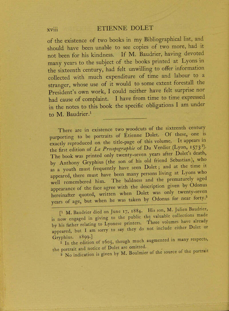 XVlll of the existence of two books in my Bibliographical list, and should have been unable to see copies of two more, had it not been for his kindness. If M. Baudrier, having devoted many years to the subject of the books printed at Lyons in the sixteenth century, had felt unwilling to offer information collected with much expenditure of time and labour to a stranger, whose use of it would to some extent forestall the President's own work, I could neither have felt surprise nor had cause of complaint. I have from time to time expressed in the notes to this book the specific obligations I am under to M. Baudrier.^ There are in existence two woodcuts of the sixteenth century purporting to be portraits of Etienne Dolet. Of these, one is exactly reproduced on the title-page of this volume. It appears in the first edition of La Prosopographie of Du Verdier [hjon.iSn )• The book was printed only twenty-seven years after Dolet s death, by Anthony Gryphius (the son of his old friend Sebastian), who as a youth must frequently have seen Dolet 5 and at the time it appeared, there must have been many persons living at Lyons who well remembered him. The baldness and the prematurely aged appearance of the face agree with the description given by Odonus hereinafter quoted, written when Dolet was only twenty-seven years of age, but when he was taken by Odonus for near forty. p M. Baudrier died on June 17, 1884. His son, M. JuUen Baudrier, is now engaged in giving to the public the valuable collections made by hrfather'relating to Lyonesc printers. Three - -es have a -dy appeared, but I am sorry to say they do not include either Dolet or ^'?tthe eSn of 1605, though much augmented in many respects, the portrait and notice of Dolet are omitted. , No indication is given by M. Boulmier of the source of the portrait