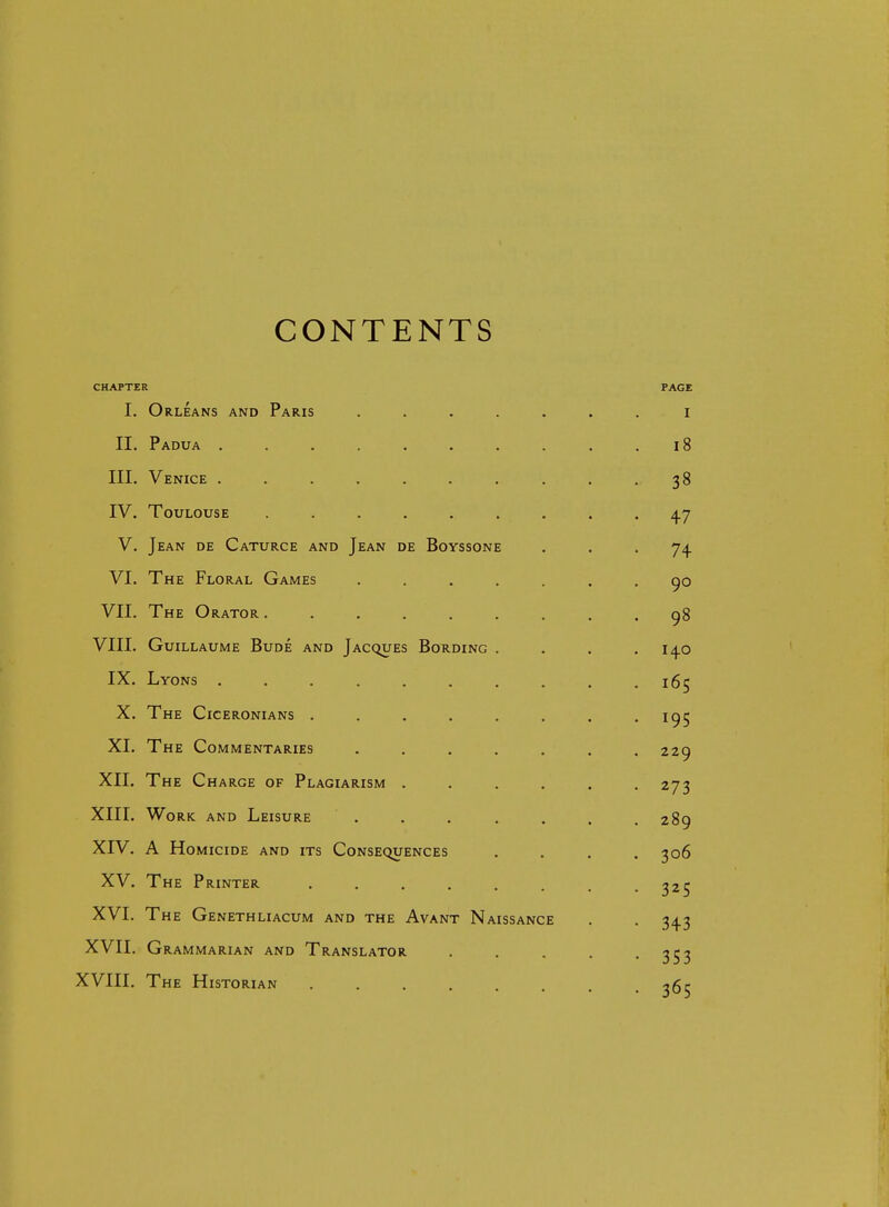 CONTENTS CHAPTER PAGE I. Orleans and Paris ....... i II. Padua 18 III. Venice . . . . . . . . . .38 IV. Toulouse ......... ^7 V. Jean de Caturce and Jean de Boyssone ... 74 VI. The Floral Games ....... 90 VII. The Orator ......... 98 VIII. Guillaume Bude and Jacques Bonding . . . .140 IX. Lyons . . . . . . . . . .165 X. The Ciceronians . . . . . . . .195 XI. The Commentaries ....... 229 XII. The Charge of Plagiarism . . . . . .273 XIII. Work and Leisure ....... 289 XIV. A Homicide and its Consequences .... 306 XV. The Printer . . . . . . . -325 XVI. The Genethliacum and the Avant Naissance . . 343 XVII. Grammarian and Translator . . . . -353 XVIII. The Historian .365