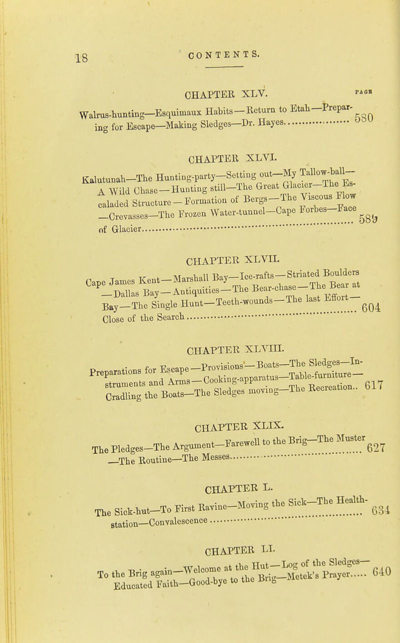 ;|^g CONTENTS. CHAPTER XLV. Walrus-hunting-Esquimaux Habits-Return to Etah-Prepar- ing for Escape-Making Sledges-Dr. Hayes CHAPTER XLVI. Kalutunah-The Hunting-party-Setting out-My Tallow-baU- A Wild Chase-Hunting still-The Great Glacier-The Es- trded Structure-Formation of Bergs - The V.scous Flow _Crevasses-The Frozen Water-tunnel-Cape ^'^'^^^^^^^^ of Glacier CHAPTER XLVn. Cape Jan.es Kent-Marshall Bay-Ice-fts-Striated B^^^^^^^^^^ ^-Dallas Bay-Antiquities-The Bea-cha -The Be^^ Bay-The Single Hunt-Teeth-wounds-The Effort Close of the Search CHAPTER xL^rra. f ■c„„aT^P_Provisions'—Boats—The Sledges—In- Preparations for Escape—±'rovisious ToWp fiirniture— strumentsandArms-Cooking-apparatus-Table^furmture CrXg the Boats-The Sledges n.oving-The Recreation.. 617 CHAPTER XLIX. The Pledges-Tb, Arg»».,..-F„e«U to .be Bri^The M«ier^_^^ —The Routine—The Messes CHAPTER L. The SieM..-To Elrst Ba™e-M.™g *. ^'^^^^^ Station—Convalescence CHAPTER LI. X. the BHg Til'tLS:^^^^^^^^ 640 Educated Faith-Good-bye to the Xin^
