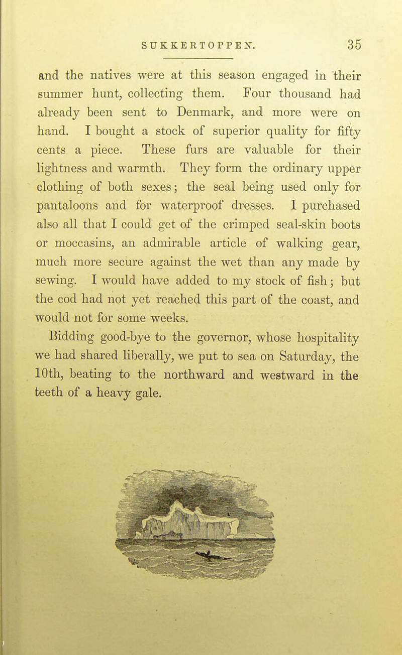 and the natives were at this season engaged in their summer hunt, collecting them. Four thousand had already been sent to Denmark, and more were on hand. I bought a stock of superior quality for fifty cents a piece. These furs are valuable for their lightness and warmth. They form the ordinary upper clothing of both sexes; the seal being used only for pantaloons and for waterproof dresses. I purchased also all that I could get of the crimped seal-skin boots or moccasins, an admirable article of walking gear, much more secure against the wet than any made by sewing. I would have added to my stock of fish; but the cod had not yet reached this part of the coast, and would not for some weeks. Bidding good-bye to the governor, whose hospitality we had shared liberally, we put to sea on Saturday, the 10th, beating to the northward and westward in the teeth of a heavy gale.