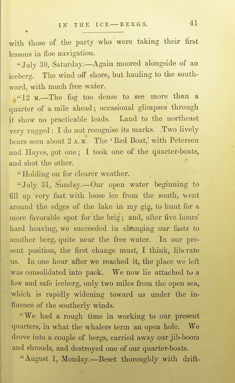 « with those of the party who were taking their first lessons in floe navigation. July 30, Saturday.—Again moored alongside of an iceberg. The wind off shore, but hauling to the south- Avard, with much free Avater. ^''12 M.—The fog too dense to see more than a quarter of a mile ahead; occasional glimpses through it show no practicable leads. Land to the northeast very rugged : I do not recognise its marks. Two lively bears seen about 2 A. The ' Red Boat,' with Petersen and Hayes, got one; I took one of the quarter-boats, and shot the other. Holding on for clearer weather. July 31, Sunday.—Our open water beginning to fill up very fast with loose ice from the south, A^ent around the edges of the lake in my gig, to hunt for a more favorable spot for the brig; and, after five hours' hard heaving, we succeeded in changing our fasts to another berg, quite near the free water. In our pre- sent position, the first change must, I think, liberate us. In one hour after we reached it, the place we left was consolidated into pack. We now lie attached to a low and safe iceberg, only two miles from the open sea, which is rapidly widening toward us under the in- fluence of the southerly winds. We had a rough time in working to our present quarters, in what the whalers term an open hole. We drove into a couple of bergs, carried away our jib-boom and shrouds, and destroyed one of our quarter-boats. August 1, Monday.—Beset thoroughly with drift-