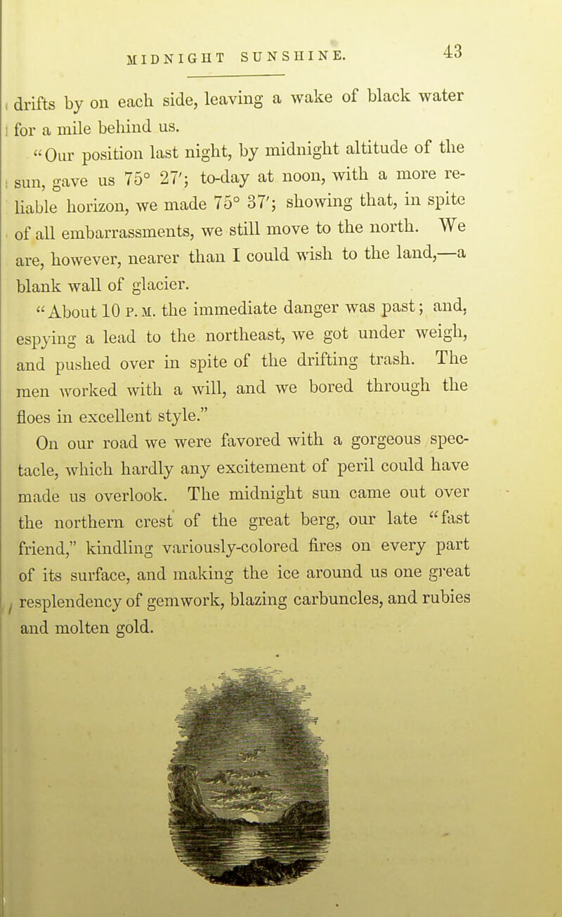 MIDNIGHT SUNSHINE. drifts by on each side, leaving a wake of black water for a mile behind us. Our position last night, by midnight altitude of the sun, gave us 75° 27'; to-day at noon, with a more re- hable horizon, we made 75° 37'; showing that, in spite of all embarrassments, we still move to the north. We are, however, nearer than I could wish to the land,—a blank wall of glacier. About 10 p.m;. the immediate danger was past; and, espying a lead to the northeast, we got under weigh, and pushed over in spite of the drifting trash. The men worked with a will, and we bored through the floes in excellent style. On our road we were favored with a gorgeous spec- tacle, which hardly any excitement of peril could have made us overlook. The midnight sun came out over the northern crest of the great berg, our late fast friend, kindling variously-colored fu^es on every part of its surface, and making the ice around us one great resplendency of gem work, blazing carbuncles, and rubies and molten gold.