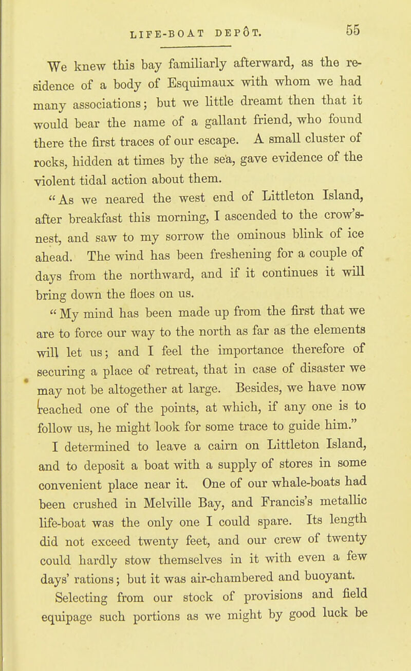 We knew this bay familiarly afterward, as tlie re- sidence of a body of Esquimaux with whom we had many associations; but we little dreamt then that it would bear the name of a gallant friend, who found there the first traces of our escape. A small cluster of rocks, hidden at times by the sea, gave evidence of the violent tidal action about them. As we neared the west end of Littleton Island, after breakfast this morning, I ascended to the crow's- nest, and saw to my sorrow the ominous blink of ice ahead. The wind has been freshening for a couple of days from the northward, and if it continues it will bring down the floes on us.  My mind has been made up from the first that we are to force our way to the north as far as the elements will let us; and I feel the importance therefore of securing a place of retreat, that in case of disaster we may not be altogether at large. Besides, we have now ireached one of the points, at which, if any one is to follow us, he might look for some trace to guide him. I determined to leave a cairn on Littleton Island, and to deposit a boat with a supply of stores in some convenient place near it. One of our whale-boats had been crushed in Melville Bay, and Francis's metallic life-boat was the only one I could spare. Its length did not exceed twenty feet, and our crew of twenty could hardly stow themselves in it with even a few days' rations; but it was air-chambered and buoyant. Selecting from our stock of provisions and field equipage such portions as we might by good luck be