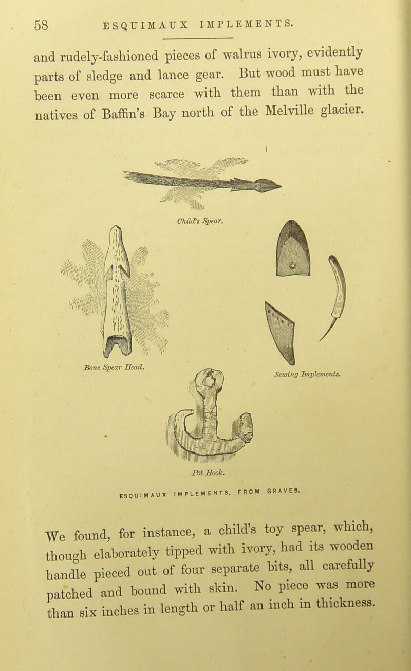 and rudely-fashioned pieces of walrus ivory, evidently parts of sledge and lance gear. But wood must have been even more scarce with them than with the natives of Bafdn's Bay north of the Melville glacier. We found, for instance, a child's toy spear, which, though elaborately tipped with ivory, had its wooden handk pieced out of four separate bits, all carefully patched and bound with skin. No piece was more than six inches in length or half an inch in thickness.