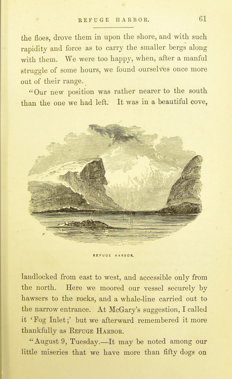 the floes, drove them in upon the shore, and with such rapidity and force as to carry the smaller bergs along with them. We were too happy, when, after a manful struggle of some hours, we found ourselves once more out of their range.  Our new position was rather nearer to the south than the one we had left. It was in a beautiful cove, REFUGE HARBOR. landlocked from east to west, and accessible only from the north. Here we moored our vessel securely by hawsers to the rocks, and a whale-line carried out to the narrow entrance. At McGary's suggestion, I called it ' Fog Inlet;' but we afterward remembered it more thankfully as Refuge Harbor. August 9, Tuesday.—It may be noted among our little miseries that we have more than fifty dogs on