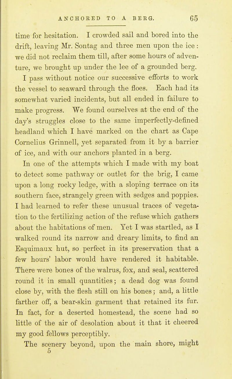 time for hesitation. I crowded sail and bored into the drift, leaving Mr. Sontag and three men upon the ice: we did not reclaim them till, after some hours of adven- ture, we brought up under the lee of a grounded berg. I pass without notice our successive efforts to work the vessel to seaward through the floes. Each had its somewhat varied incidents, but all ended in failure to make progress. We found ourselves at the end of the day's struggles close to the same imperfectly-defined headland which I have marked on the chart as Cape Cornelius Grinnell, yet separated from it by a barrier of ice, and with our anchors planted in a berg. In one of the attempts which I made with my boat to detect some pathway or outlet for the brig, I came upon a long rocky ledge, with a sloping terrace on its southern face, strangely green with sedges and poppies. I had learned to refer these unusual traces of vegeta- tion to the fertilizing action of the refuse which gathers about the habitations of men. Yet I was startled, as I walked round its narrow and dreary limits, to find an Esquimaux hut, so perfect in its preservation that a few hours' labor would have rendered it habitable. There were bones of the walrus, fox, and seal, scattered round it in small quantities; a dead dog was found close by, with the flesh still on his bones; and, a little farther off, a bear-skin garment that retained its fur. In fact, for a deserted homestead, the scene had so little of the air of desolation about it that it cheered my good fellows perceptibly. The scenery beyond, upon the main shore, might