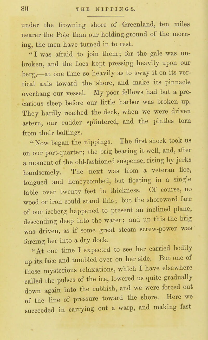 under the frowning shore of Greenland, ten miles nearer the Pole than our holding-ground of the morn- ing, the men have turned in to rest.  I was afraid to join them; for the gale was un- broken, and the floes kept pressing heavily upon our berg,—at one time so heavily as to sway it on its ver- tical axis toward the shore, and make its pinnacle overhang our vessel. My poor fellows had but a pre- carious sleep before our little harbor was broken up. They hardly reached the deck, when we were driven astern, our rudder splintered, and the pintles torn from their boltings. Now began the nippings. The first shock took us on our port-quarter; the brig bearing it well, and, after a moment of the old-fashioned suspense, rising by jerks handsomely. The next was from a veteran floe, tongued and honeycombed, but floating in a single table over twenty feet in thickness. Of course, no wood or iron could stand this; but the shoreward face of our iceberg happened to present an inclined plane, descending deep into the water; and up this the brig was driven, as if some great steam screw-power was forcing her into a dry dock. At one time I expected to see her carried bodily up its face and tumbled over on her side. But one of those mysterious relaxations, which I have elsewhere called the pulses of the ice, lowered us quite gradually down again into the rubbish, and we were forced out of the line of pressure toward the shore. Here we succeeded in carrying out a warp, and making fast