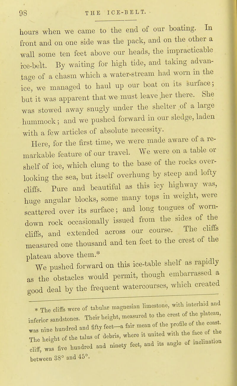 hours when we came to the end of our boating. In front and on one side was the pack, and on the other a wall some ten feet above our heads, the impracticable i-ce-belt. By waiting for high tide, and taking advan- tage of a chasm which a water-stream had worn in the ice^, we managed to haul up our boat on its surface; but it was apparent that we. must leave .her there. She was stowed away snugly under the shelter of a large hummock; and we pushed fomard in our sledge, laden with a few articles of absolute necessity. Here, for the first time, we were made aware of a re- markable feature of our travel. We were on a table or shelf of ice, which clung to the base of the rocks over- looldng the sea, but itself overhung by steep and lofty cliffs. Pure and beautiful as this icy highway was, huge angular blocks, some many tons in weight, were scattered over its surface; and long tongues of wom- down rock occasionaUy issued from the sides of the cliffs, and extended across our course. The cliffs measured one thousand and ten feet to the crest of the plateau above them.* We pushed forward on this ice-table shelf as rapidly as the obstacles would permit, though embarrassed a good deal by the frequent watercourses, which created * The cliffs were of tabular magnesiau limestone, with interlaid and inferior sandstones. Their height, measured to the crest of the plateau : n ne hundred and fifty feet-a fair mean of the pro^e o the ^ast^ The hei^ht of the talus of debris, where it united w.th the ac of the • X.^s five hundred and ninety feet, and its angle of —aon between 38° and 45°.