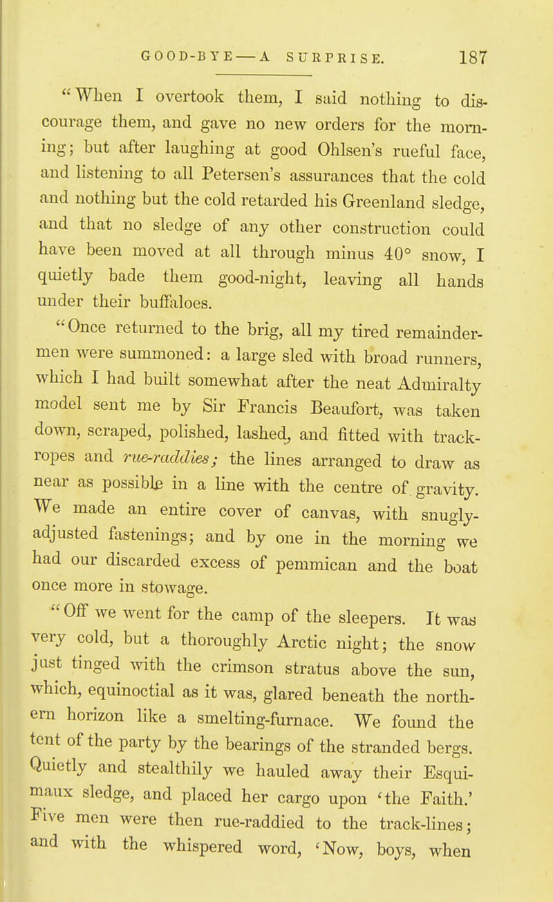 When I overtook them, I said nothing to dis- courage them, and gave no new orders for the morn- ing; but after laughing at good Ohlsen's rueful face, and listening to all Petersen's assurances that the cold and nothing but the cold retarded his Greenland sledge, and that no sledge of any other construction could have been moved at all through minus 40° snow, I quietly bade them good-night, leaving all hands under their buffaloes. Once returned to the brig, all my tired remainder- men were summoned: a large sled with broad runners, which I had built somewhat after the neat Admiralty model sent me by Sir Francis Beaufort, was taken down, scraped, polished, lashed, and fitted with track- ropes and Tu&-raddies; the lines arranged to draw as near as possibly in a line with the centre of gravity. We made an entire cover of canvas, with snugly- adjusted fastenings; and by one in the morning we had our discarded excess of pemmican and the boat once more in stowage. Off we went for the camp of the sleepers. It was very cold, but a thoroughly Arctic night; the snow jast tinged with the crimson stratus above the sun, which, equinoctial as it was, glared beneath the north- ern horizon like a smelting-furnace. We found the tent of the party by the bearings of the stranded bergs. Quietly and stealthily we hauled away their Esqui- maux sledge, and placed her cargo upon 'the Faith.' Five men were then rue-raddied to the track-lines; and with the whispered word, 'Now, boys, when