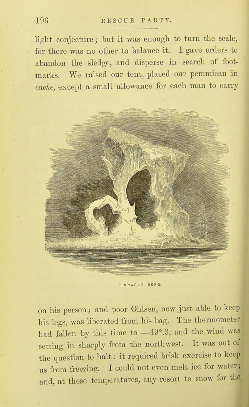 light conjecture; but it was enough to turn the scale, for there was no other to balance it. I gave orders to abandon the sledge, and disperse in search of foot- marks. We raised our tent, placed our pemmican in cache, except a small allowance for each man to carry PINNACLY DERG. on his person; and poor Ohlsen, now just able to keep his legs, was liberated from his bag. The thermometer had fallen by this time to —49°.3, and the wind was setting in sharply from the northwest. It was out of the question to halt: it required brisk exercise to keep us from freezing. I could not even melt ice for water; and, at these temperatures, any resort to snow foi' the