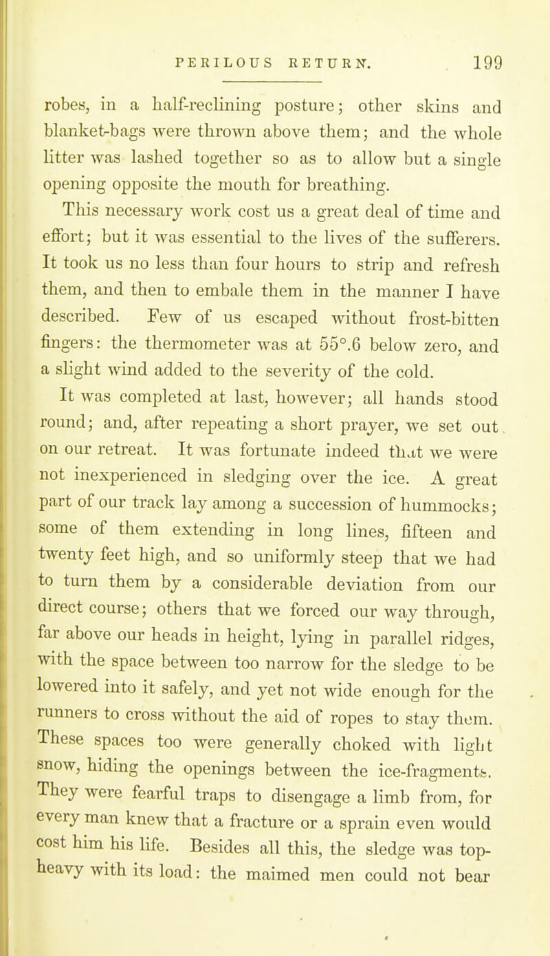 robes, in a half-reclining posture; other skins and blanket-bags were thrown above them; and the whole litter was lashed together so as to allow but a single opening opposite the mouth for breathing. This necessary work cost us a great deal of time and effort; but it was essential to the lives of the suflferei-s. It took us no less than four hours to strip and refresh them, and then to embale them in the manner I have described. Few of us escaped without frost>bitten fingers: the thermometer was at 55°.6 below zero, and a shght wind added to the severity of the cold. It was completed at last, however; all hands stood round; and, after repeating a short prayer, we set out on our retreat. It was fortunate indeed that we were not inexperienced in sledging over the ice. A great part of our track lay among a succession of hummocks; some of them extending in long lines, fifteen and twenty feet high, and so uniformly steep that we had to turn them by a considerable deviation from our direct course; others that we forced our way through, far above our heads in height, lying in parallel ridges, with the space between too narrow for the sledge to be lowered into it safely, and yet not wide enough for the runners to cross without the aid of ropes to stay them. These spaces too were generally choked with light snow, hiding the openings between the ice-fragmentfc. They were fearful traps to disengage a limb from, for every man knew that a fracture or a sprain even would cost him his life. Besides all this, the sledge was top- heavy with its load: the maimed men could not bear