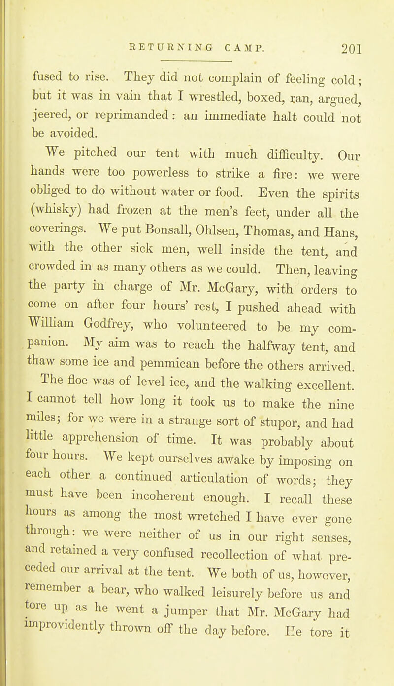 fused to rise. They did not comi^hain of feeling cold; but it was in vain that I wrestled, boxed, ran, argued, jeered, or reprimanded: an immediate halt could not be avoided. We pitched our tent with much difficulty. Our hands were too powerless to strike a fire: we were obUged to do without water or food. Even the spirits (whisky) had frozen at the men's feet, under all the coverings. We put Bonsall, Ohlsen, Thomas, and Hans, with the other sick men, well inside the tent, and crowded in as many others as we could. Then, leaving the party in charge of Mr. McGary, with orders to come on after four hours' rest, I pushed ahead with William Godfrey, who volunteered to be my com- panion. My aim was to reach the halfway tent, and thaw some ice and pemmican before the others arrived. The floe was of level ice, and the walking excellent. I cannot tell how long it took us to make the nine miles; for we were in a strange sort of stupor, and had Httle apprehension of time. It was probably about four hours. We kept ourselves awake by imposing on each other a continued articulation of words; they must have been incoherent enough. I recall these hours as among the most wretched I have ever gone through: we were neither of us in our right senses, and retained a very confused recollection of what pre- ceded our arrival at the tent. We both of us, however, remember a bear, who walked leisurely before us and tore up as he went a jumper that Mr. McGary had improvidently thro^vn off the day before. He tore it