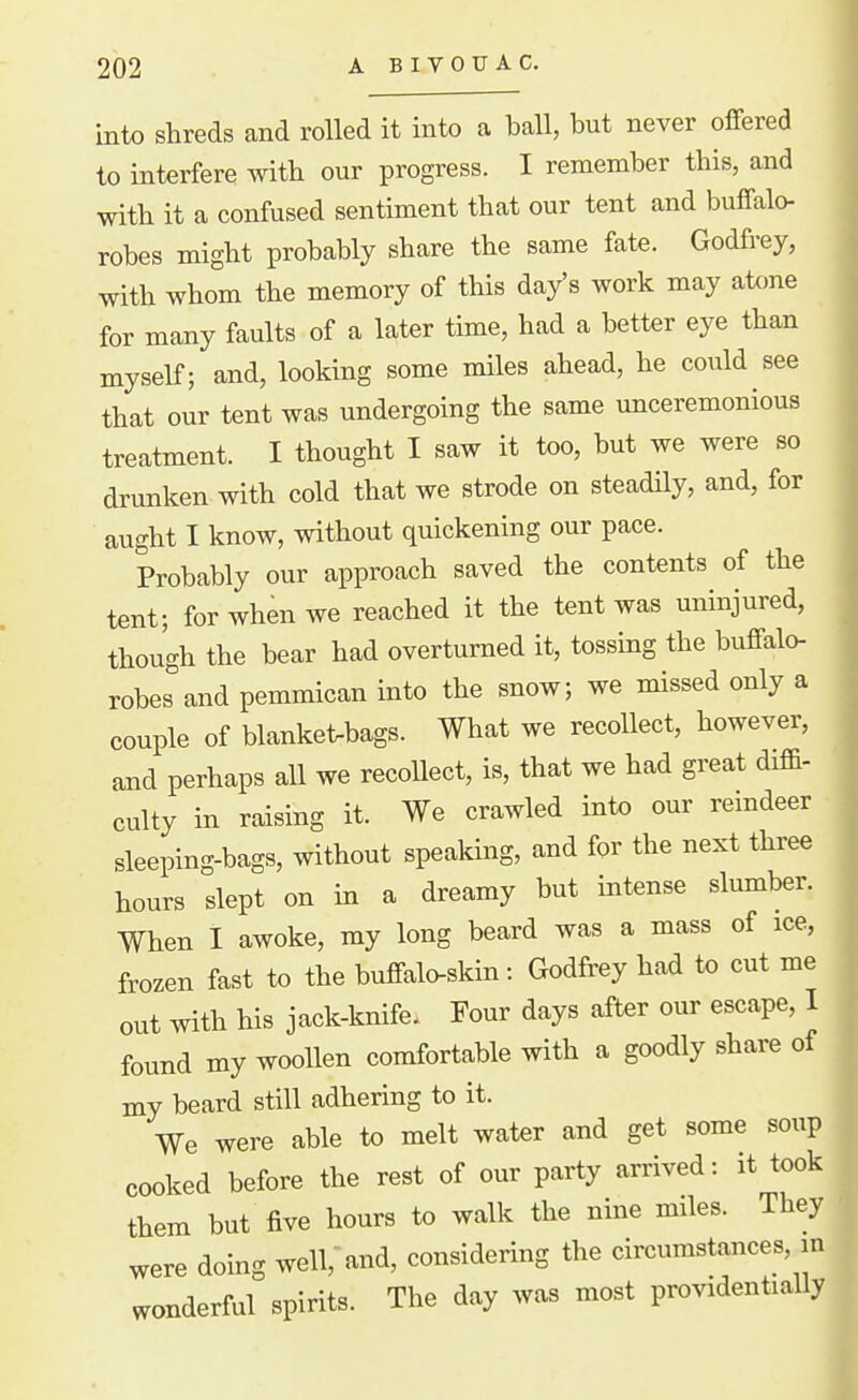 into shreds and rolled it into a ball, but never offered to interfere with our progress. I remember this, and with it a confused sentiment that our tent and buffalo- robes might probably share the same fate. Godfrey, with whom the memory of this day's work may atcme for many faults of a later time, had a better eye than myself; and, looking some miles ahead, he coiild see that our tent was undergoing the same unceremonious treatment. I thought I saw it too, but we were so drunken with cold that we strode on steadily, and, for aught I know, without quickening our pace. Probably our approach saved the contents of the tent; for when we reached it the tent was uninjured, though the bear had overturned it, tossing the buffalo- robes''and pemmican into the snow; we missed only a couple of blanket-bags. What we recollect, however, and perhaps all we recoUect, is, that we had great diffi- culty in raising it. We crawled into our remdeer sleeping-bags, without speaking, and for the next three hours slept on in a dreamy but intense slumber. When I awoke, my long beard was a mass of ice, frozen fast to the buffalo-skin: Godfrey had to cut me out with his jack-knife. Four days after our escape, I found my woollen comfortable with a goodly share of my beard still adhering to it. We were able to melt water and get some soup cooked before the rest of our party arrived: it took them but five hours to walk the nine miles. They were doing well, and, considering the circumstances, in wonderful spirits. The day was most providentially