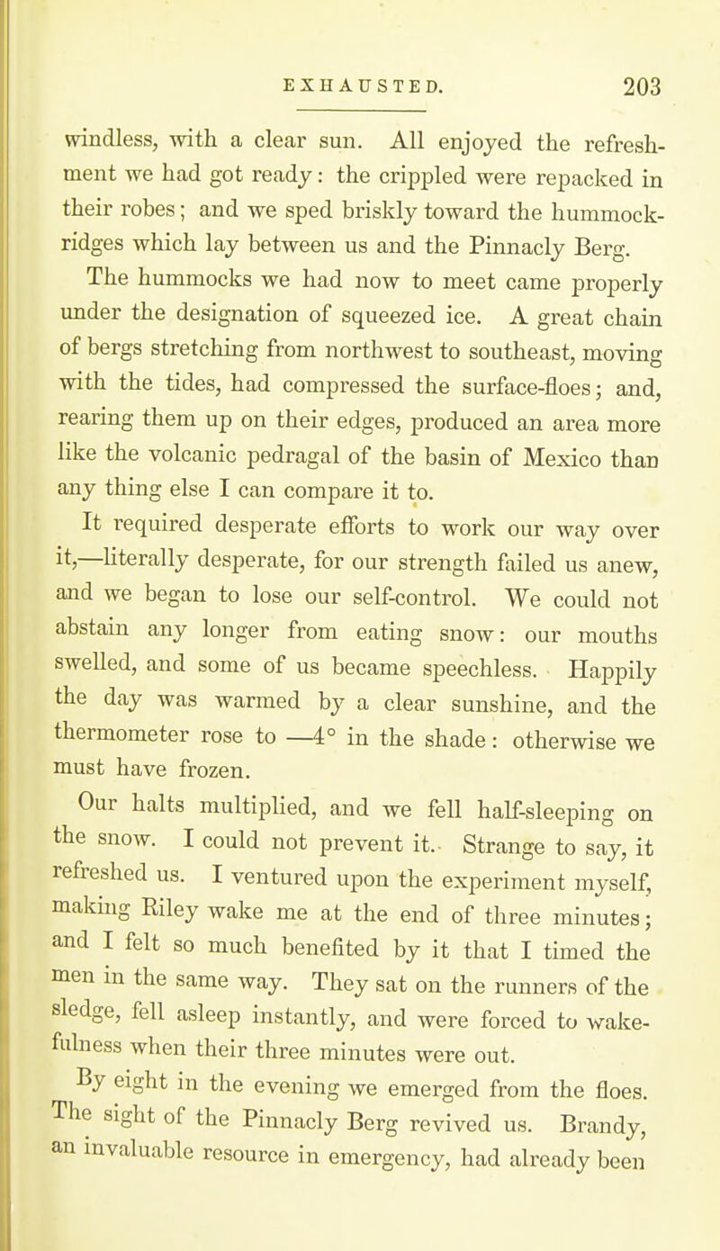 windless, with a clear sun. All enjoyed the refresh- ment we had got ready: the crippled were repacked in their robes; and we sped briskly toward the hummock- ridges which lay between us and the Pinnacly Berg. The hummocks we had now to meet came properly under the designation of squeezed ice. A great chain of bergs stretching from northwest to southeast, moving with the tides, had compressed the surface-floes; and, rearing them up on their edges, produced an area more like the volcanic pedragal of the basin of Mexico than any thing else I can compare it to. It required desperate efforts to work our way over it,—Uterally desperate, for our strength failed us anew, and we began to lose our self-control. We could not abstain any longer from eating snow: our mouths swelled, and some of us became speechless. Happily the day was warmed by a clear sunshine, and the thermometer rose to —4° in the shade: otherwise we must have frozen. Our halts multiplied, and we fell half-sleeping on the snow. I could not prevent it.- Strange to say, it refreshed us. I ventured upon the experiment myself, making Eiley wake me at the end of three minutes; and I felt so much benefited by it that I timed the men in the same way. They sat on the runners of the sledge, fell asleep instantly, and were forced to wake- fulness when their three minutes were out. By eight in the evening we emerged from the floes. The sight of the Pinnacly Berg revived us. Brandy, an invaluable resource in emergency, had already been
