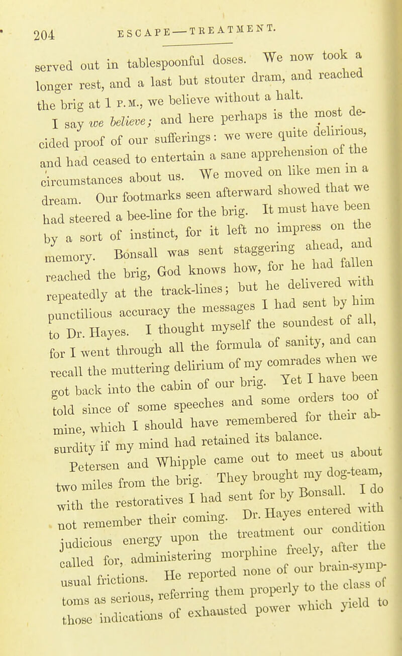 served out in taUespoonful doses. We now took a longer rest, and a last but stouter dram, and reached the brig at 1 P. M., we believe without a halt. I say «>e believe; and here perhaps is the most de- cided proof of our sufferings, we were q-te ddirious and had eeased to entertain a sane apprehension of the 1 ». nl»,„t US We moved on like men m a circumstances about us. ii« j dream. Our footmarks seen afterward showed that we had steered a bee-line tor tne orig. by a sort of instinct, for it left no impress on the iemory Bonsall was sent staggermg ahead and the brig, God knows ^ow, for he had f^^ repeatedly at the tra^k-lines; but he delivered with repeaieu y „essao-e3 I had sent by him punct 1 ous accuracy the messages o Dr Hayes. I thought myself the soundest of all, r I went through all the formula of sanity, a.d can In the muttering deUrium of my —^^J^ got back into the cabin of our bng. Yet ^^^^'^^ old since of some speeches and -™ « ^ „ine, which I should have remembered foi then: surdity if my mmd had retained Its balance. Petersen and Whipple came out to meet us about J miles from the brig. They brought my og-team .Hh the restoratives I had sent f» V — usual frictions, -tie repu • referring them properly to tne cuibs r of e.—d power which yield to