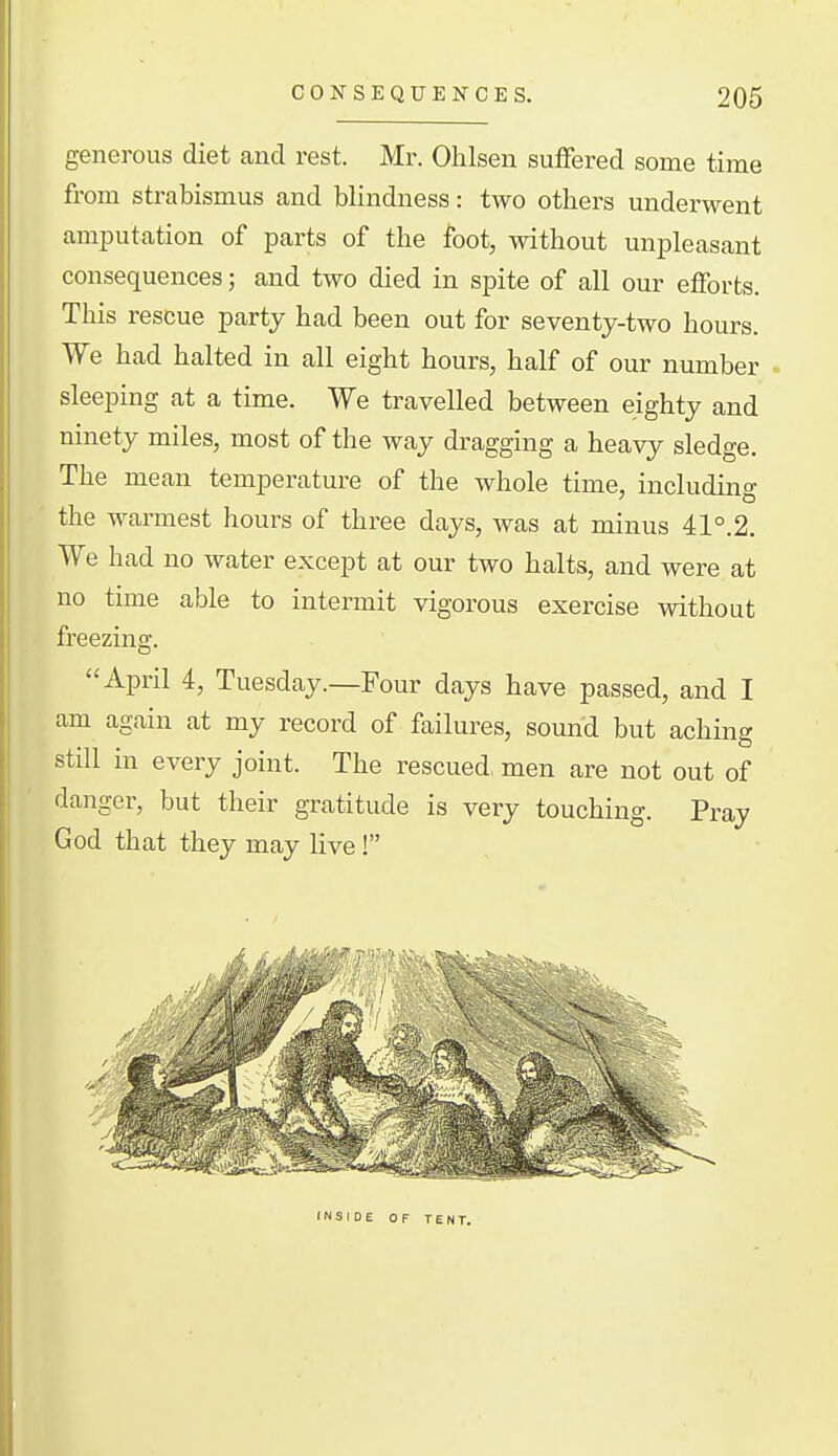 generous diet and rest. Mr. Ohlsen suffered some time from strabismus and blindness: two others underwent amijutation of parts of the foot, without unpleasant consequences; and two died in spite of all our efforts. This rescue party had been out for seventy-two hours. We had halted in all eight hours, half of our number . sleeping at a time. We travelled between eighty and ninety miles, most of the way dragging a heavy sledge. The mean temperature of the whole time, including the warmest hours of three days, was at minus 41°.2. We had no water except at our two halts, and were at no time able to intermit vigorous exercise without freezina;. April 4, Tuesday.—Four days have passed, and I am again at my record of failures, sound but aching still in every joint. The rescued, men are not out of danger, but their gratitude is very touching. Pray God that they may live! INSIDE OF TENT.