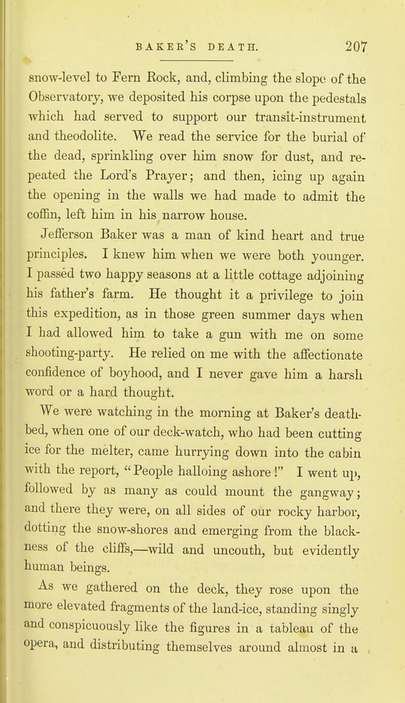 snow-level to Fern Rock, and, climbing the slope of the Observatory, we deposited his corpse upon the pedestals which had served to support our transit-instrument and theodolite. We read the service for the burial of the dead, sprinkling over him snow for dust, and re- peated the Lord's Prayer; and then, icing up again the opening in the walls we had made to admit the coffin, left him in his narrow house. Jefferson Baker was a man of kind heart and true principles. I knew him when we were both younger. I passed two happy seasons at a little cottage adjoining his father's farm. He thought it a privilege to join this expedition, as in those green summer days when I had allowed him to take a gun with me on some shooting-party. He relied on me with the affectionate confidence of boyhood, and I never gave him a harsh word or a hard thought. We were watching in the morning at Baker's death- bed, when one of our deck-watch, who had been cutting ice for the melter, came hurrying down into the cabin with the report, People halloing ashore! I went uj), followed by as many as could mount the gangway; and there they were, on all sides of our rocky harbor, dotting the snow-shores and emerging from the black- ness of the cliffs,—wild and uncouth, but evidently human beings. As we gathered on the deck, they rose upon the more elevated fragments of the land-ice, standing singly and conspicuously like the figures in a tableau of the opera, and distributing themselves around almost in ii