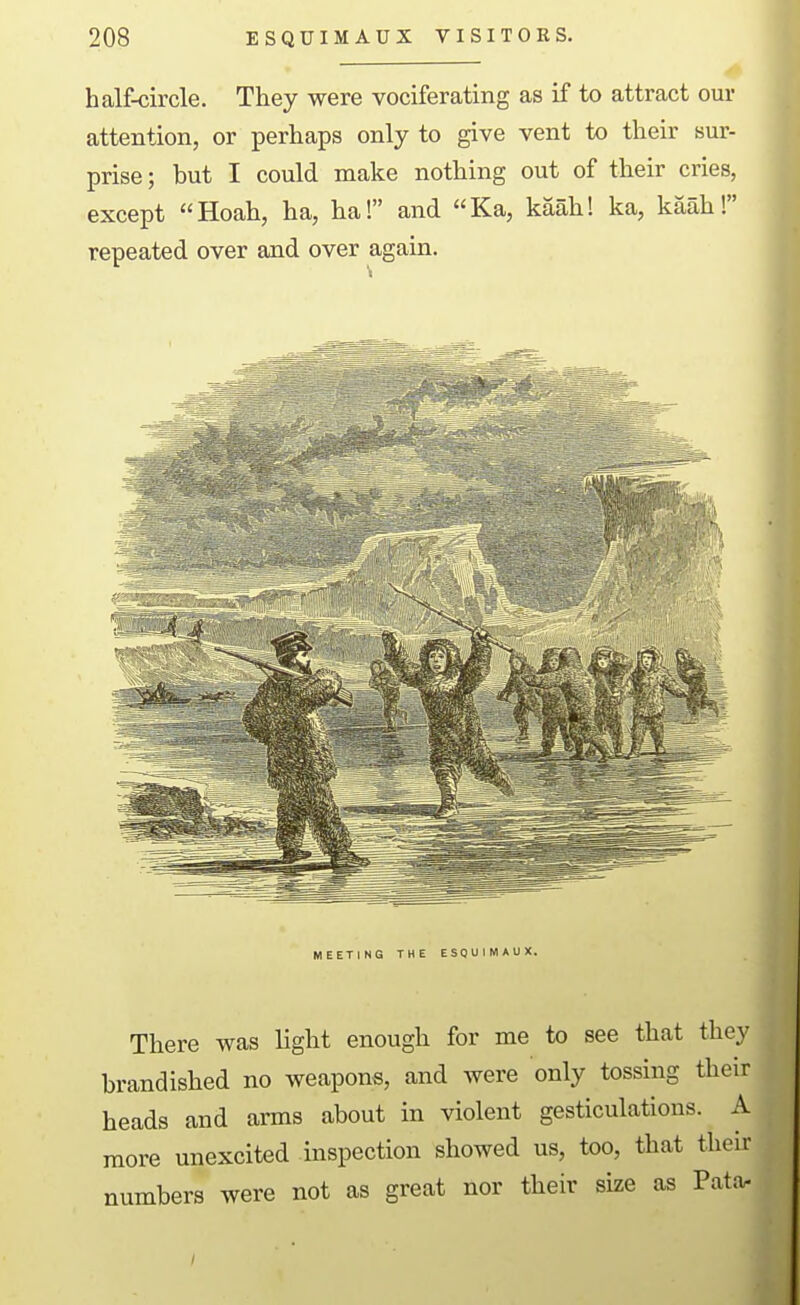 half-circle. They were vociferating as if to attract our attention, or perhaps only to give vent to their sur- prise; but I could make nothing out of their cries, except Hoah, ha, ha! and Ka, kaah! ka, kaah! repeated over and over again. MEETING THE ESQUIMAUX. There was light enough for me to see that they brandished no weapons, and were only tossing their heads and arms about in violent gesticulations. A more unexcited inspection showed us, too, that their numbers were not as great nor their size as Pata.