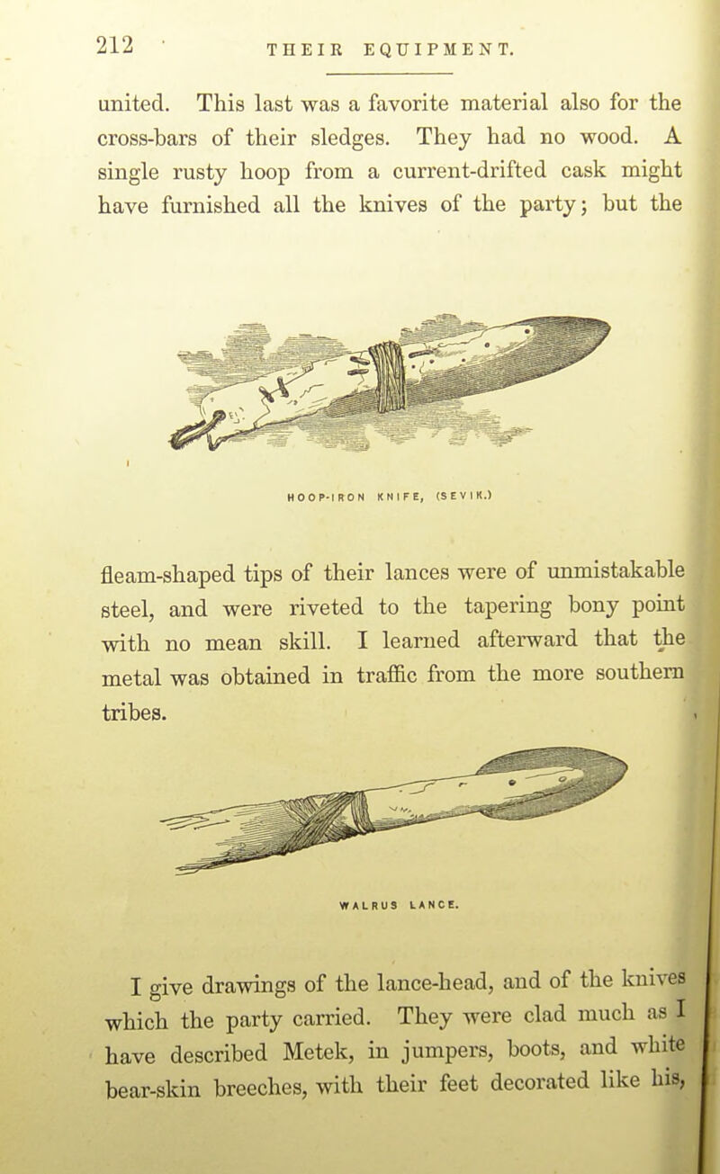 united. This last was a favorite material also for the cross-bars of their sledges. They had no wood. A single rusty hoop from a current-drifted cask might have furnished all the knives of the party; but the HOOP-IRON KNIFE, (SEVIK.) fleam-shaped tips of their lances were of unmistakable steel, and were riveted to the tapering bony point with no mean skill. I learned afterward that the metal was obtained in traffic from the more southern tribes. WALRUS UANCE. I give drawings of the lance-head, and of the knives which the party carried. They were clad much as I have described Metek, in jumpers, boots, and white bear-skin breeches, with their feet decorated like his, II