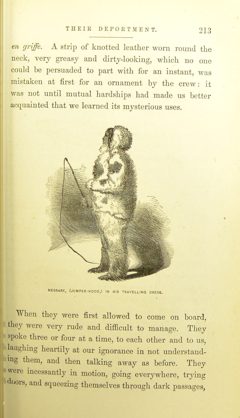 en griffe. A strip of knotted lecatlier worn round the neck, very greasy and dirty-looking, which no one could be persuaded to part with for an instant, was mistaken at first for an ornament by the crew: it was not until mutual hardships had made us better acquainted that we learned its mysterious uses. NESSARK, (JUMPER-HOOD,) IN HIS TRAVELLING DRESS. When they Avere first allowed to come on board, they were very rude and difficult to manage. They spoke three or four at a time, to each other and to us, laughing heartily at our ignorance in not understand- ing them, and then talking away as before. They were incessantly in motion, going everywhere, trying floors, and squeezing themselves through dark passages,