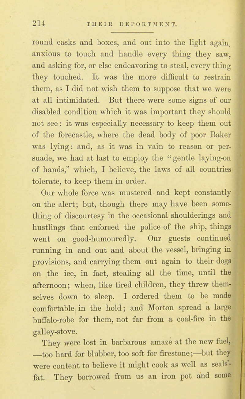 round casks and boxes, and out into the light again, anxious to touch and handle every thing they saw, and asking for, or else endeavoring to steal, every thing they touched. It was the more difficult to restrain them, as I did not wish them to suppose that we were at all intimidated. But there were some signs of our disabled condition which it was important they should not see: it was especially necessary to keep them out of the forecastle, where the dead body of poor Baker was lying: and, as it was in vain to reason or per- suade, we had at last to employ the  gentle laying-on of hands, which, I believe, the laws of all countries tolerate, to keep them in order. Our whole force was mustered and kept constantly on the alert; but, though there may have been some- thing of discourtesy in the occasional shoulderings and bustlings that enforced the police of the ship, things went on good-humouredly. Our guests continued running in and out and about the vessel, bringing in provisions, and carrying them out again to their doga on the ice, in fact, stealing all the time, until th afternoon; when, like tired children, they threw them selves down to sleep. I ordered them to be made comfortable in the hold; and Morton spread a larg buffalo-robe for them, not far from a coal-fire in the galley-stove. They were lost in barbarous amaze at the new fuel, —too hard for blubber, too soft for firestone;—but they were content to believe it might cook as well as seals'- fat. They borrowed from us an iron pot and some