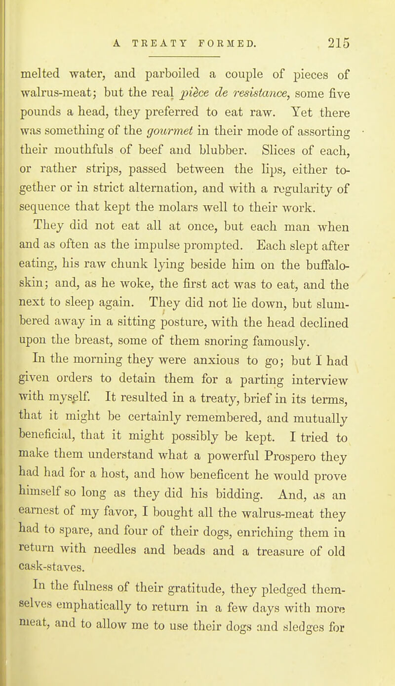 melted water, and parboiled a couj)le of pieces of walrus-meat; but the real piice de resistance, some five pounds a head, they preferred to eat raw. Yet there was something of the gourmet in their mode of assorting their mouthfuls of beef and blubber. Slices of each, or rather strips, passed between the lips, either to- gether or in strict alternation, and with a regularity of sequence that kept the molars well to their work. They did not eat all at once, but each man when and as often as the impulse prompted. Each slept after eating, his raw chunk lying beside him on the bulfalo- skin; and, as he woke, the first act was to eat, and the next to sleep again. They did not lie down, but slum- bered away in a sitting posture, with the head declined upon the breast, some of them snoring famously. In the morning they were anxious to go; but I had given orders to detain them for a parting interview with myself It resulted in a treaty, brief in its terms, that it might be certainly remembered, and mutually beneficial, that it might possibly be kept. I tried to make them understand what a powerful Prospero they had had for a host, and how beneficent he would prove himself so long as they did his bidding. And, as an earnest of my favor, I bought all the walrus-meat they had to spare, and four of their dogs, enriching them in return with needles and beads and a treasure of old cask-staves. In the fulness of their gratitude, they pledged them- selves emphatically to return in a few days with more meat, and to allow me to use their dogs and sledges for