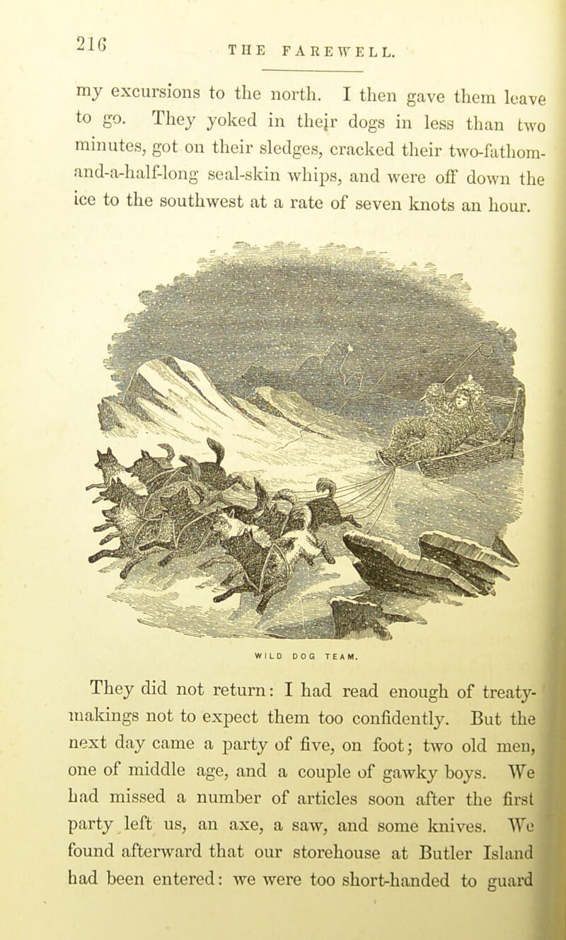 21G THE FAREWELL. my excursions to the north. I then gave them leave to go. They yoked in thejr dogs in less than two minutes, got on their sledges, cracked their two-fathom- and-a-half-long seal-skin whijis, and were off down the ice to the southwest at a rate of seven knots an hour. WILD DOG TEAM. They did not return: I had read enough of treaty- makings not to expect them too confidently. But the next day came a party of five, on foot; two old men, one of middle age, and a couple of gcawky boys. We had missed a number of articles soon after the first party left^ us, an axe, a saw, and some knives. We found afterward that our storehouse at Butler Island had been entered: we were too shortrhanded to guard