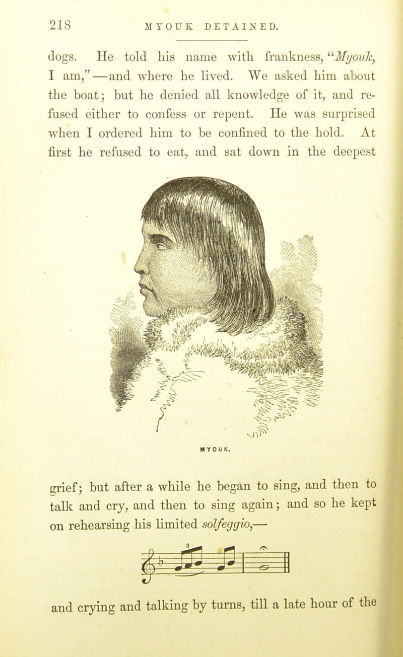 dogs. He told his name with frankness, '^Mi/ouJc, I am,—and where he lived. We asked him about the boat; but he denied all knowledge of it, and re- fused either to confess or repent. He was surprised when I ordered him to be confined to the hold. At first he refused to eat, and sat down in the deepest MYOUK. Sjief; but after a while he began to sing, and then to talk and cry, and then to sing again; and so he kept on rehearsing his limited solfeggio,— 4J — —^— and crying and talking by turns, till a late hour of the