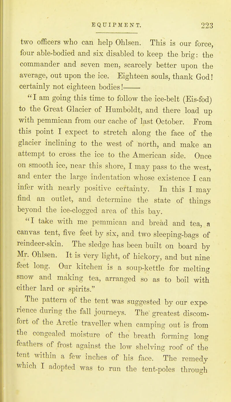 two officers who can help Ohlsen. This is our force, four able-bodied and six disabled to keep the brig: the commander and seven men, scarcely better upon the average, out upon the ice. Eighteen souls, thank God! certainly not eighteen bodies! I am going this time to follow the ice-belt (Eis-fod) to the Great Glacier of Humboldt, and there load up with pemmican from our cache of last October. From this point I expect to stretch along the face of the glacier inclining to the west of north, and make an attempt to cross the ice to the American side. Once on smooth ice, near this shore, I may pass to the west, and enter the large indentation whose existence I can infer with nearly positive certainty. In this I may find an outlet, and determine the state of things beyond the ice-clogged area of this bay. I take with me pemmican and bread and tea, a canvas tent, five feet by six, and two sleeping-bags of reindeer-skin. The sledge has been built on board by Mr. Ohlsen. It is very light, of hickory, and but nine feet long. Our kitchen is a soup-kettle for melting snow and making tea, arranged so as to boil with either lard or spirits. The pattern of the tent was suggested by our expe- rience during the fall journeys. The greatest discom- fort of the Arctic traveller when camping out is from the congealed moisture of the breath forming long feathers of frost against the low shelving roof of the tent within a few inches of his face. The remedy which I adopted was to run the tent-poles through