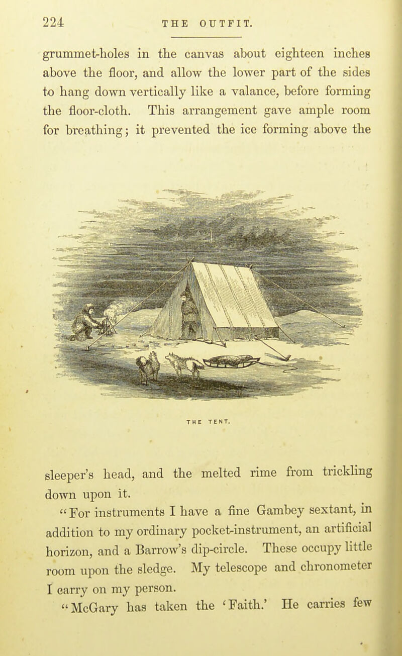 grummet-holes in the canvas about eighteen inches above the floor, and allow the lower part of the sides to hang down vertically like a valance, before forming the floor-cloth. This arrangement gave ample room for breathing; it prevented the ice forming above the THE TENT. sleeper's head, and the melted rime from triclding down upon it.  For instruments I have a fine Gambey sextant, in addition to my ordinary pocketrinstrument, an artificial horizon, and a Barrow's dip-circle. These occupy little room upon the sledge. My telescope and chronometer I carry on my person. McGary has taken the 'Faith.' He carries few