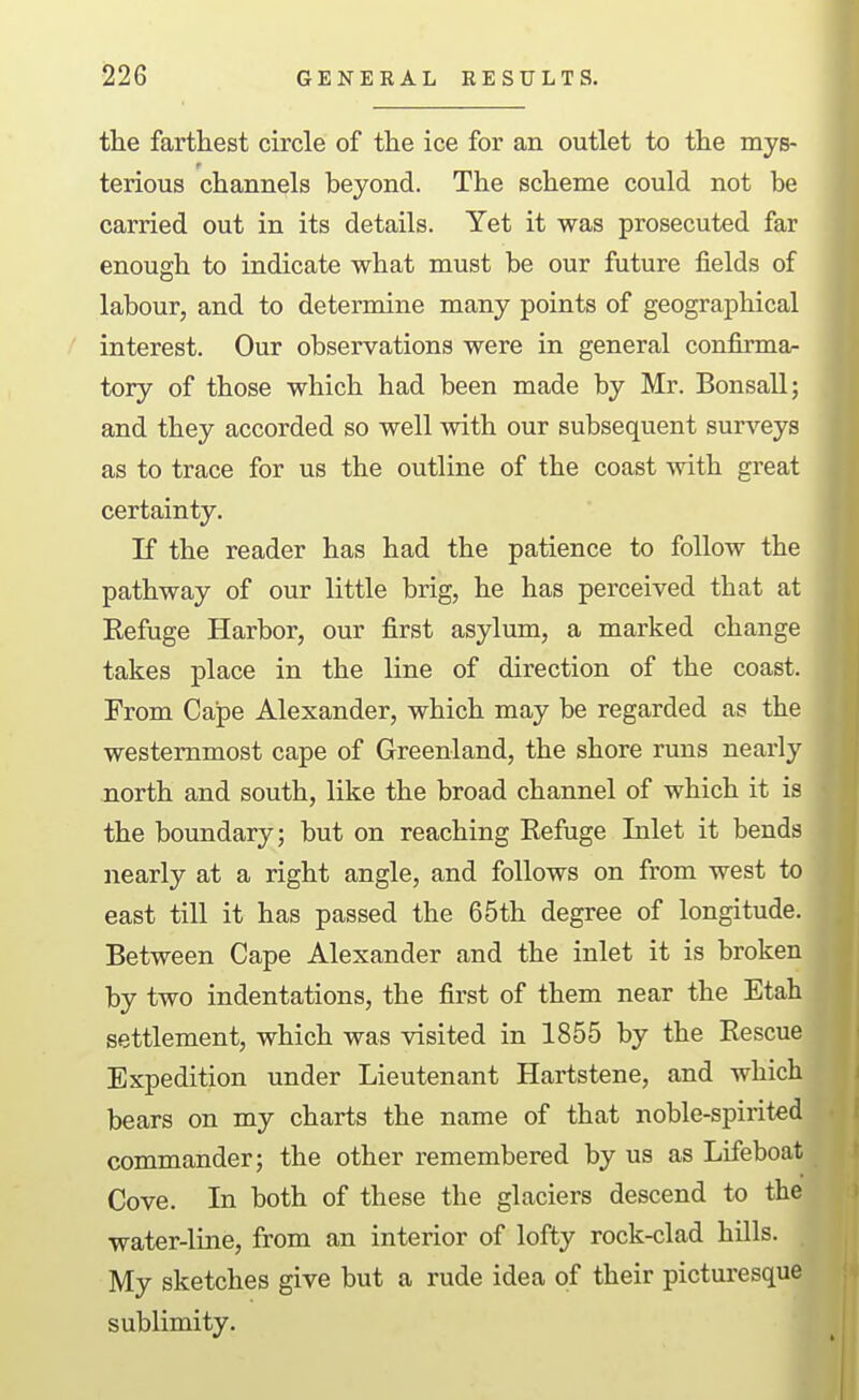 the farthest circle of the ice for an outlet to the mys- terious channels beyond. The scheme could not be carried out in its details. Yet it was prosecuted far enough to indicate what must be our future fields of labour, and to determine many points of geographical interest. Our observations were in general confirma- tory of those which had been made by Mr. Bonsall; and they accorded so well with our subsequent surveys as to trace for us the outline of the coast with great certainty. If the reader has had the patience to follow the pathway of our little brig, he has perceived that at Eefuge Harbor, our first asylum, a marked change takes place in the line of direction of the coast. From Cape Alexander, which may be regarded as the westernmost cape of Greenland, the shore runs nearly north and south, like the broad channel of which it is the boundary; but on reaching Refuge Inlet it bends nearly at a right angle, and follows on from west to east till it has passed the 65th degree of longitude. Between Cape Alexander and the inlet it is broken by two indentations, the first of them near the Etah settlement, which was visited in 1855 by the Rescue Expedition under Lieutenant Hartstene, and which bears on my charts the name of that noble-spirited commander; the other remembered by us as Lifeboat Cove. In both of these the glaciers descend to the water-line, from an interior of lofty rock-clad hills. . My sketches give but a rude idea of their picturesque sublimity.