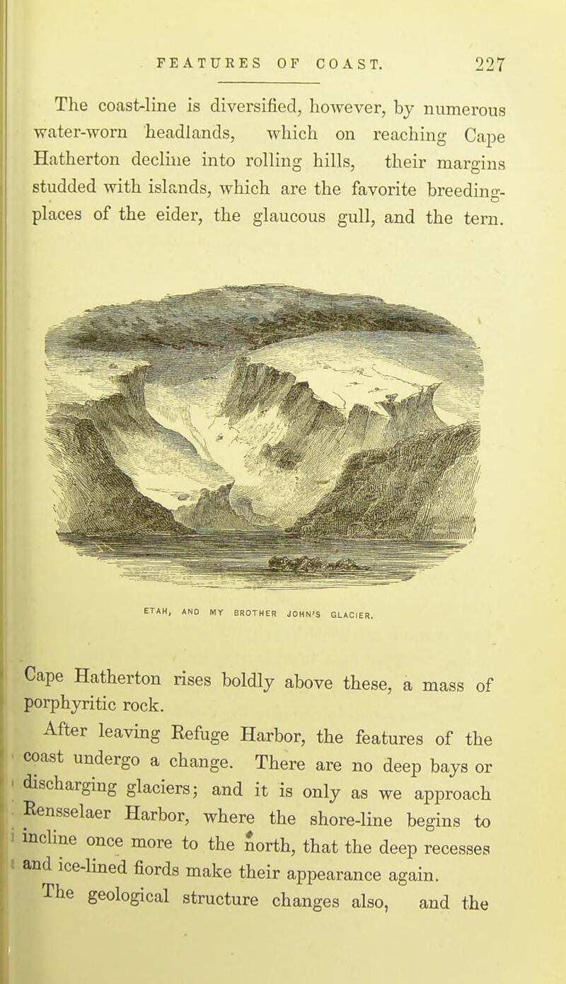 The coast-line is diversified, however, by numerous water-worn headlands, which on reaching Cape Hatherton decline into rolling hills, their margins studded with isla,nds, which are the favorite breeding- places of the eider, the glaucous gull, and the tern. ETAH, AND MY BROTHER JOHN'S GLACIER. Cape Hatherton rises boldly above these, a mass of porphyritic rock. After leaving Refuge Harbor, the features of the coast undergo a change. There are no deep bays or discharging glaciers; and it is only as we approach Rensselaer Harbor, where the shore-line begins to incline once more to the Sorth, that the deep recesses and ice-lined fiords make their appearance again. The geological structure changes also, and the