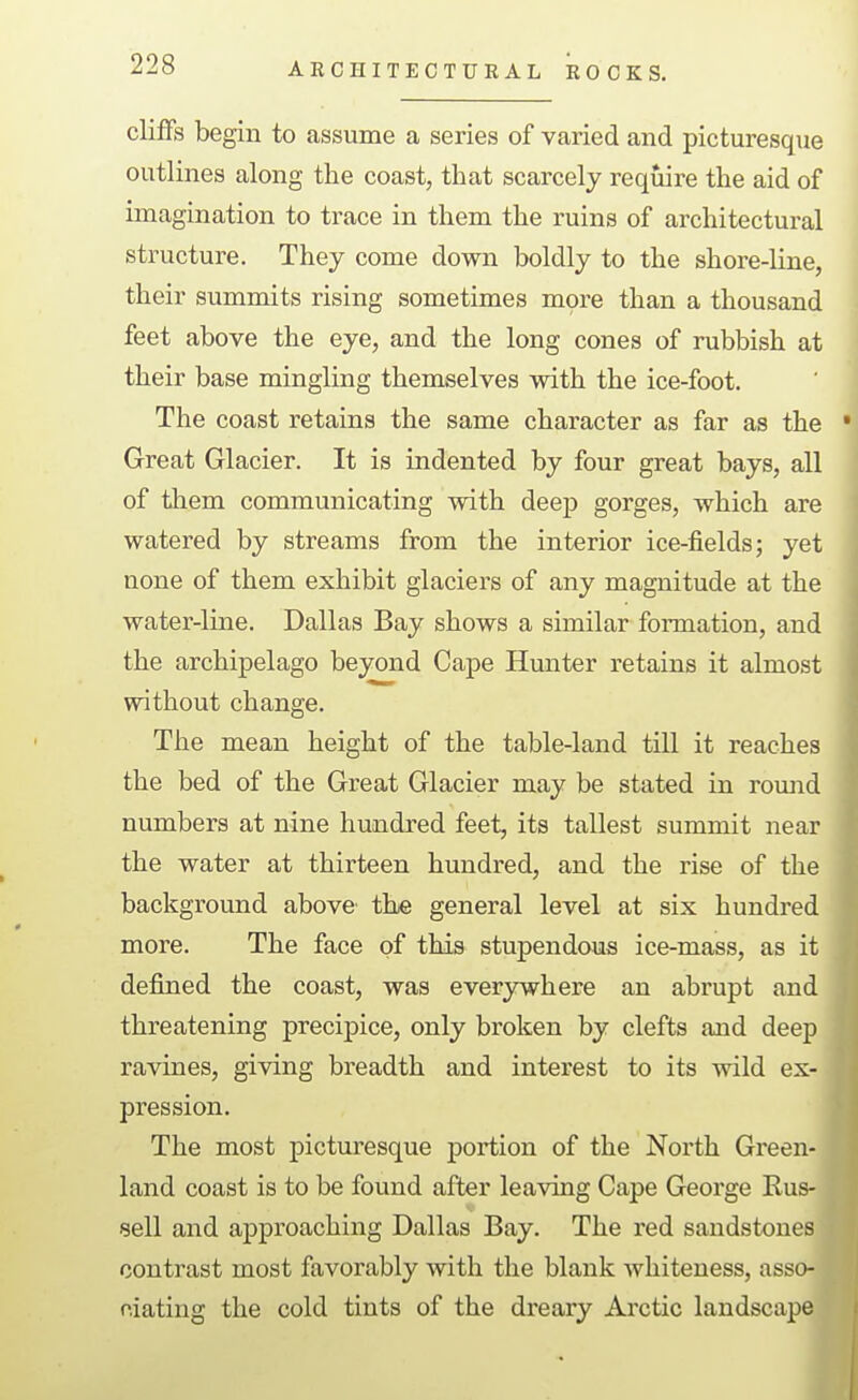 ARCHITECTURAL ROCKS. cliffs begin to assume a series of varied and picturesque outlines along the coast, that scarcely require the aid of imagination to trace in them the ruins of architectural structure. They come down boldly to the shore-line, their summits rising sometimes more than a thousand feet above the eye, and the long cones of rubbish at their base mingling themselves with the ice-foot. The coast retains the same character as far as the Great Glacier. It is indented by four great bays, all of tliem communicating with deep gorges, which are watered by streams from the interior ice-fields; yet none of them exhibit glaciers of any magnitude at the water-line. Dallas Bay shows a similar formation, and the archipelago beyond Cape Hunter retains it almost without change. The mean height of the table-land till it reaches the bed of the Great Glacier may be stated in romid numbers at nine hundred feet, its tallest summit near the water at thirteen hundred, and the rise of the background above' the general level at six hundred more. The face of this stupendous ice-mass, as it defined the coast, was ever3rwhere an abrupt and threatening precipice, only broken by clefts and deep ravines, giving breadth and interest to its wild ex- pression. The most picturesque portion of the North Green land coast is to be found after leaving Cape George Rus-i sell and approaching Dallas Bay. The red sandstones contrast most favorably with the blank Avhiteness, asso- ciating the cold tints of the dreary Arctic landscape I