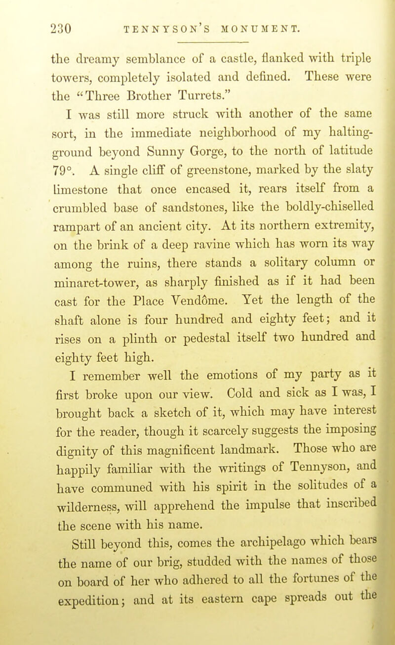 the dreamy semblance of a castle, flanked with triple towers, completely isolated and defined. These were the Three Brother Turrets. I was still more struck Avith another of the same sort, in the immediate neighborhood of my halting- ground beyond Sunny Gorge, to the north of latitude 79°. A single cliff of greenstone, marked by the slaty limestone that once encased it, rears itself from a crumbled base of sandstones, like the boldly-chiselled rampart of an ancient city. At its northern extremity, on the brink of a deep ravine which has worn its way among the ruins, there stands a solitary column or minaret^tower, as sharply finished as if it had been cast for the Place Vendome. Yet the length of the shaft alone is four hundred and eighty feet; and it rises on a plinth or pedestal itself two hundred and eighty feet high. I remember well the emotions of my party as it first broke upon our view. Cold and sick as I was, I brought back a sketch of it, which may have interest for the reader, though it scarcely suggests the imposing dignity of this magnificent landmark. Those who are happily familiar with the writings of Tennyson, and have communed with his spirit in the solitudes of a wilderness, will apprehend the impulse that inscribed the scene with his name. Still beyond this, comes the archipelago which bears the name of our brig, studded with the names of those on board of her who adhered to all the fortunes of the expedition; and at its eastern cape spreads out the