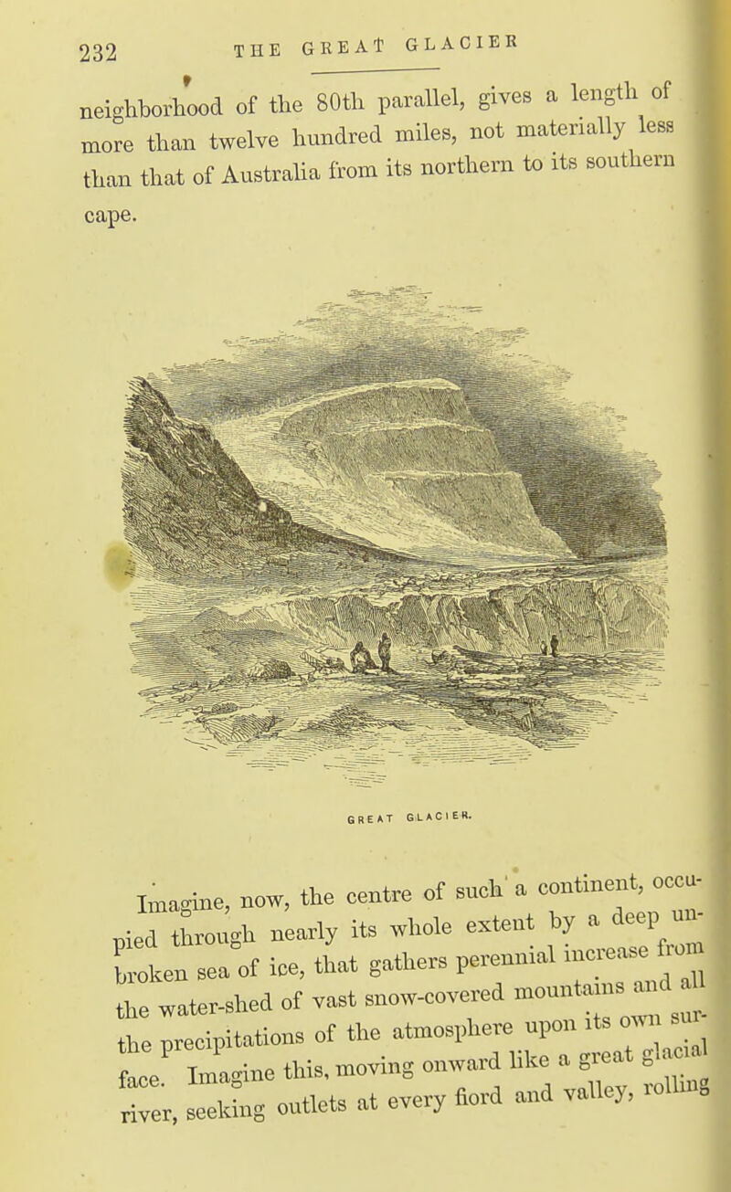 neighborhood of the 80th parallel, gives a length of more than twelve hundred miles, not materially less than that of Austraha from its northern to its southern cape. Imagme, now, the centre of such a contineiU, occu- nied through nearly its whole extent hy a deep un- Colt a of ice, that gathers perennial increase fron, ; water-shed of va.t snow-covered ™n„ta:ns and the precipitations of the atmosphere npon its own sur te Tma^ne this, moving onward like a great glaca rr,l*ing outlets at every fiord and valley, roUmg 1