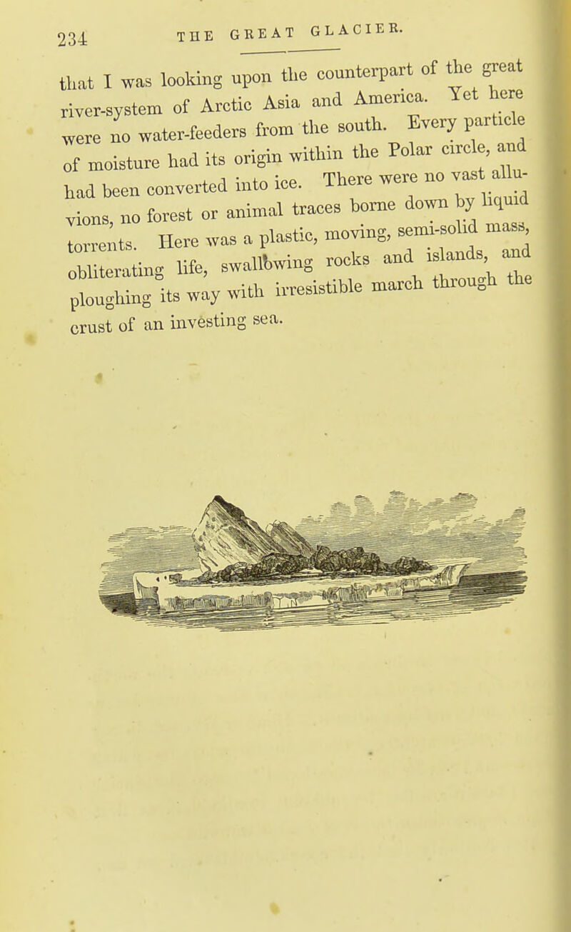 that I was looking u^tho counterpart of the peat river^ystem of Arctic Asia and America. Yet here were no water-feeders from the south. Every parl.cle of moisture had its origin within the Polar crrele and had been converted into ice. There were no vaat allu- vions, no forest or animal traces home down by hqmd Cents. Here was a plastic, moving, sem.-sohd mass UUerating life, swaliWng rcjeics ^^^^^^^^^ ploughing its way with irresistible march through crust of an investing sea.