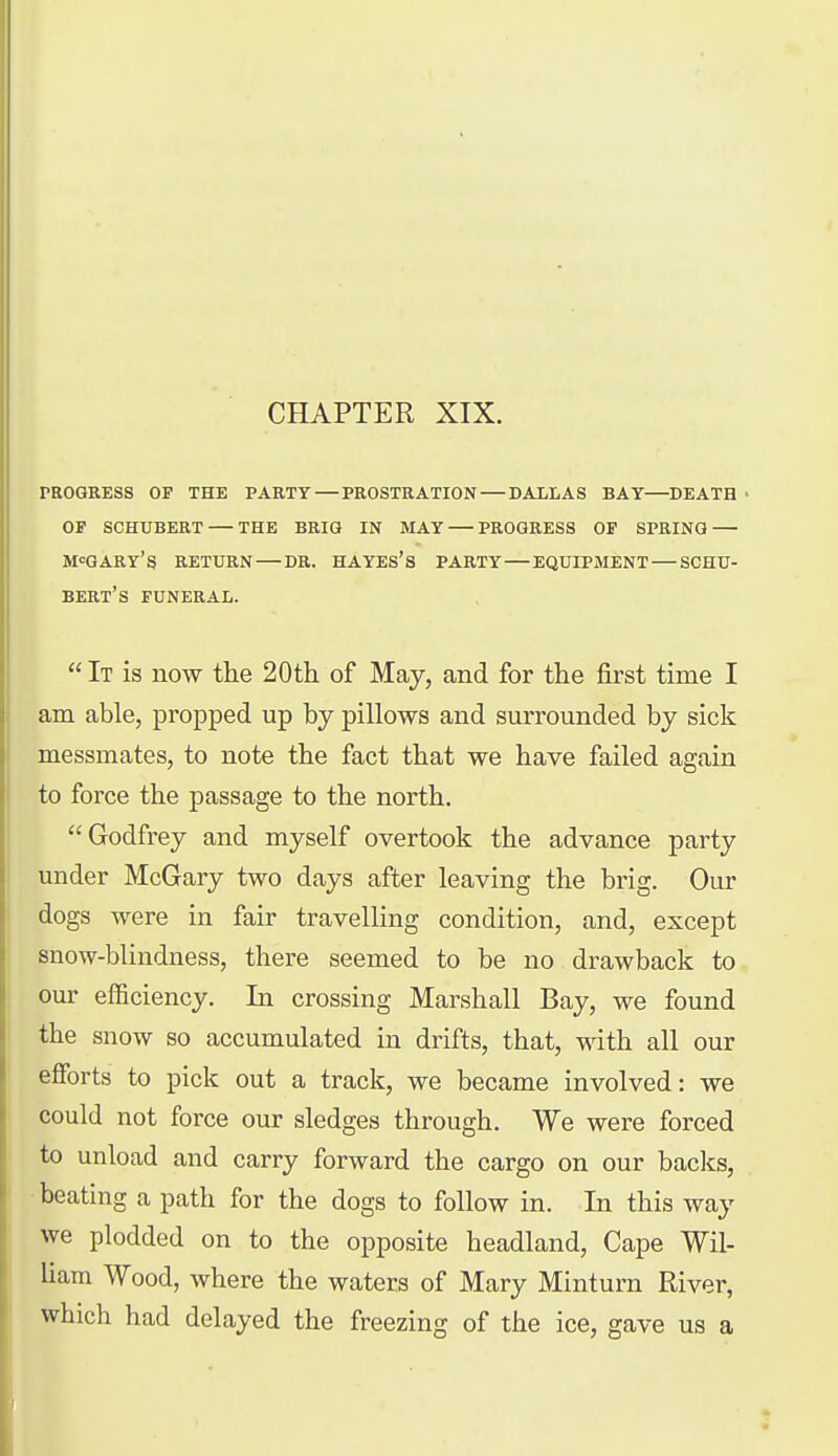 CHAPTER XIX. PROGRESS OF THE PARTY—PROSTRATION DALLAS BAT—DEATH • OF SCHUBERT — THE BRIO IN MAY — PROGRESS OF SPRING — M^GARY'S RETURN — DR. HAYES's PARTY — EQUIPMENT — SCHU- BERt's FUNERAL.  It is now the 20 th of May, and for the first time I am able, propped up by pillows and surrounded by sick messmates, to note the fact that we have failed again to foi'ce the passage to the north. Godfrey and myself overtook the advance party under McGary two days after leaving the brig. Our i dogs were in fair travelling condition, and, except snow-blindness, there seemed to be no drawback to our efficiency. In crossing Marshall Bay, we found the snow so accumulated in drifts, that, ^dth all our efforts to pick out a track, we became involved: we could not force our sledges through. We were forced to unload and carry forward the cargo on our baclcs, beating a path for the dogs to follow in. In this way we plodded on to the opposite headland. Cape Wil- liam Wood, where the waters of Mary Minturn River, which had delayed the freezing of the ice, gave us a