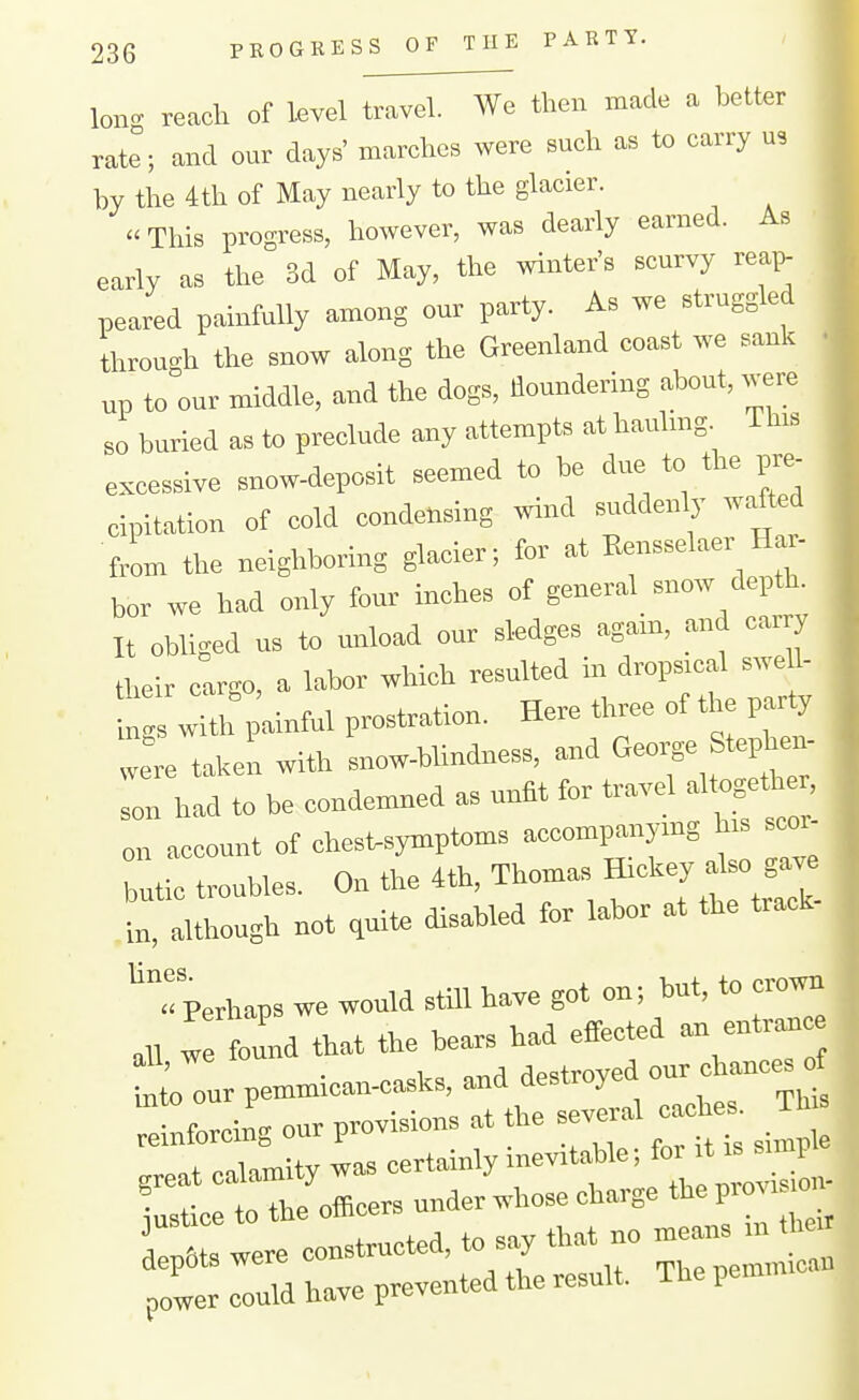 long reach of kvel travel. We then made a better rate; and our days' marches were such as to carry u, by the 4th ot May nearly tfl the glacier. This progress, however, was dearly earned. As early as the 3d of May, the winter's scurvy rea,> peared painfully among our party. As we struggled through the snow along the Greenland coast we sank up to our middle, and the dogs, floundering about, were so buried as to preclude any attempts at haulmg. This excessive snow-deposit seemed to be due to the pre- cipitation of cold condensing wind suddenly wafted from the neighboring glacier; for at Kensselaer Har- bor we had only four inches of general snow depth. It obliged us to unload our sledges agam, and carry their cargo, a labor wliieh resulted m dropsical swe 1- ^with painful prostration. Here three of tire party were takeL with snow-blindness, and G-rge Stephen- Ion had to be condemned as unfit for travel al ogether, on account of chest-symptoms accompanying his scor- butic troubles. On the 4th, Thomas « in, although not quit, disabled for labor at the track ''Perhaps we would still have got on; but, to crown ,U w found that the bears had effected an entranc aU, we luuii ^p.+roved our chances of Uitoourpemmican-casks and de^roye^^ ^^.^ reinforcing our provisions at the severa great calamity was certainly --'*'f;itn- Istice to the officers under whose charge theprovi o dep6 s were constructed, to say that no means ,n tte pit could have p.vented the result. The pemmican