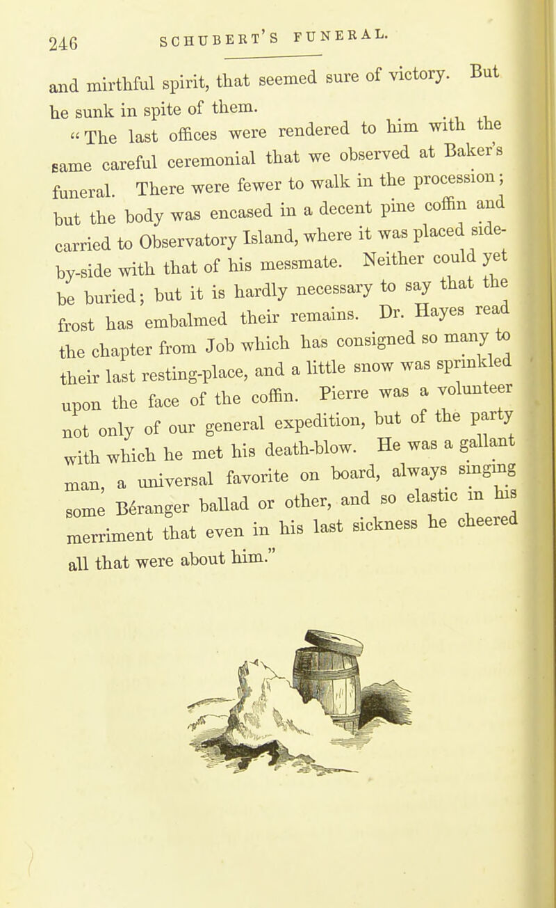 SCHUBERT'S FUNERAL. and mirthful spirit, that seemed sure of victory. But he sunk in spite of them. _  The last of&ces were rendered to him with the same careful ceremonial that we observed at Baker's funeral There were fewer to walk in the procession; but the body was encased in a decent pine cofl&n and carried to Observatory Island, where it was placed side- by-side with that of his messmate. Neither could yet be buried; but it is hardly necessary to say that the frost has embalmed their remains. Dr. Hayes read the chapter from Job which has consigned so many to their last resting-place, and a little snow was sprinkled upon the face of the coffin. Pierre was a volunteer not only of our general expedition, but of the party with which he met his death-blow. He was a gallant man, a universal favorite on board, always smgmg some B6ranger ballad or other, and so elastic in his nxerriment that even in his last sickness he cheered all that were about him.