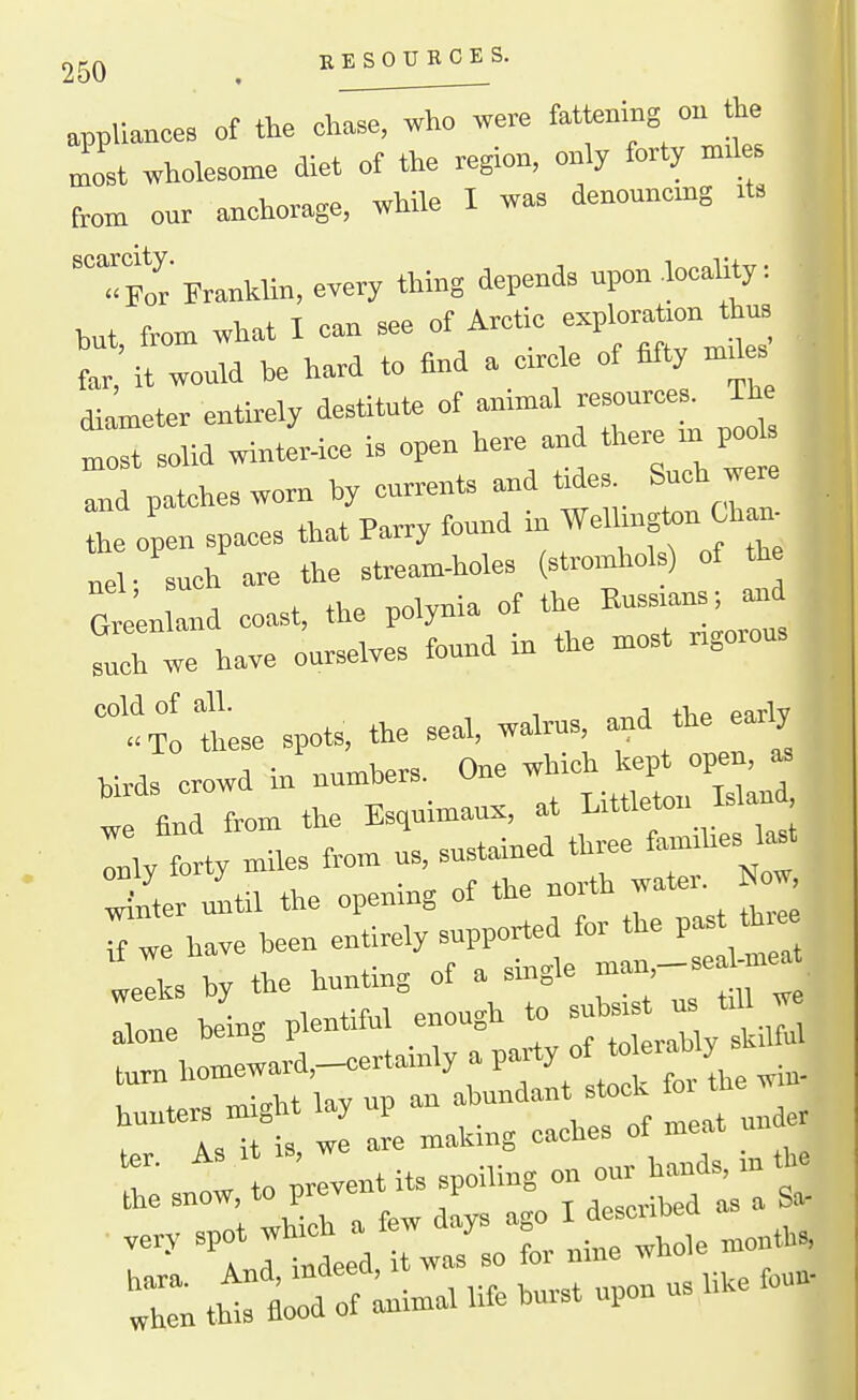 KE SOURCES. appliances ot the ch^^^^ere fattenmg ob the most wholesome diet of the region, only forty mJ s from our anchorage, while I was denonncmg its 'tr Franklin, eyery thing depends upon .locality: but, from what I can see of Arctic -P— far, it would be hard to find a circle of fifty mdes fometer entirely destitute of animal resources. The ^rsolidwintlr-ice is open here and there ni pods and patches worn by currents and tides. Such were th.t Parrv found in Wellington Chan- the open spaces that l-arry louu nel- such are the stream-holes (stromhol ) of th Greenland coast, the polynia of the Russians; and  have oursel.es found in the »ost rigorous txl tse spots, the seal, walrus and the ea^ly birds crowd in numbers. One which kept open, ^ w find from the Esquimaux, at Littleton Wan Ily Ly miles from us, sustained three faunhes l^t Xer itil the opening of the north water. Now hunters might lay up an abundant stock f» the w A, it is we are making caches of meat una rh:snrto;--;-p--;;::r/r:t -'^'-^rrtLdtwrsoTrMe months, 'Zthlrrd ofluimal life burst upon us like foun.