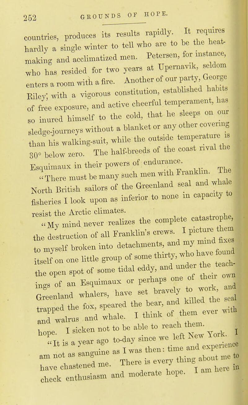 countries, produces i^T^i^vapidly. « hardly a single ™ter to tell who are to be the heat, snaking and a.clmati.ed men. Petersen, for .nst»ce, who ha. resided for two years at UpemavA, seldom enters a room with a iire. Another of our pa^y. George Eiley; with a vigorous constitution, estabhshed hab. of L exposure, and active cheerful temperament, ha o inured himself to the cold, that he sleeps on our ledge-Journeys without a blanket or any other covermg Ln^his walking^, while the outside '^-P;'*- ' S0« below .ero. The half-breeds of the coast nval the Esquimaux in their powers of endurance. There must be many such men with Fraukbn. The North British sailors of the Greenland seal and whate fisheries I look upon as inferior to none m eapacrty to rpsist the Arctic climates. mind never reali.es the complete catastrophe, destruction of all Franklin's crews. I p.o^e them to myself broken into detachments, and my mmd fixe tXn one Uttle group of some thirty, who have found ::!pen spot of some tidal eddy, ..d nn^r he teac^ ings of an Esquimaux or perhaps one of their own oLland whirs, have set bravely to work nd trapped the fox, speared the bear, and killed the s^a ITCalrus and whale. I think of them ever with T I sicken not to be able to reach them. X is :?:-.o to-day since we left « J am not as sanguine a. I was then: ~d ^^^^^^^^ have chastened me. There is j^'^^^^tre i» check enthusiasm and moderate hope. I am