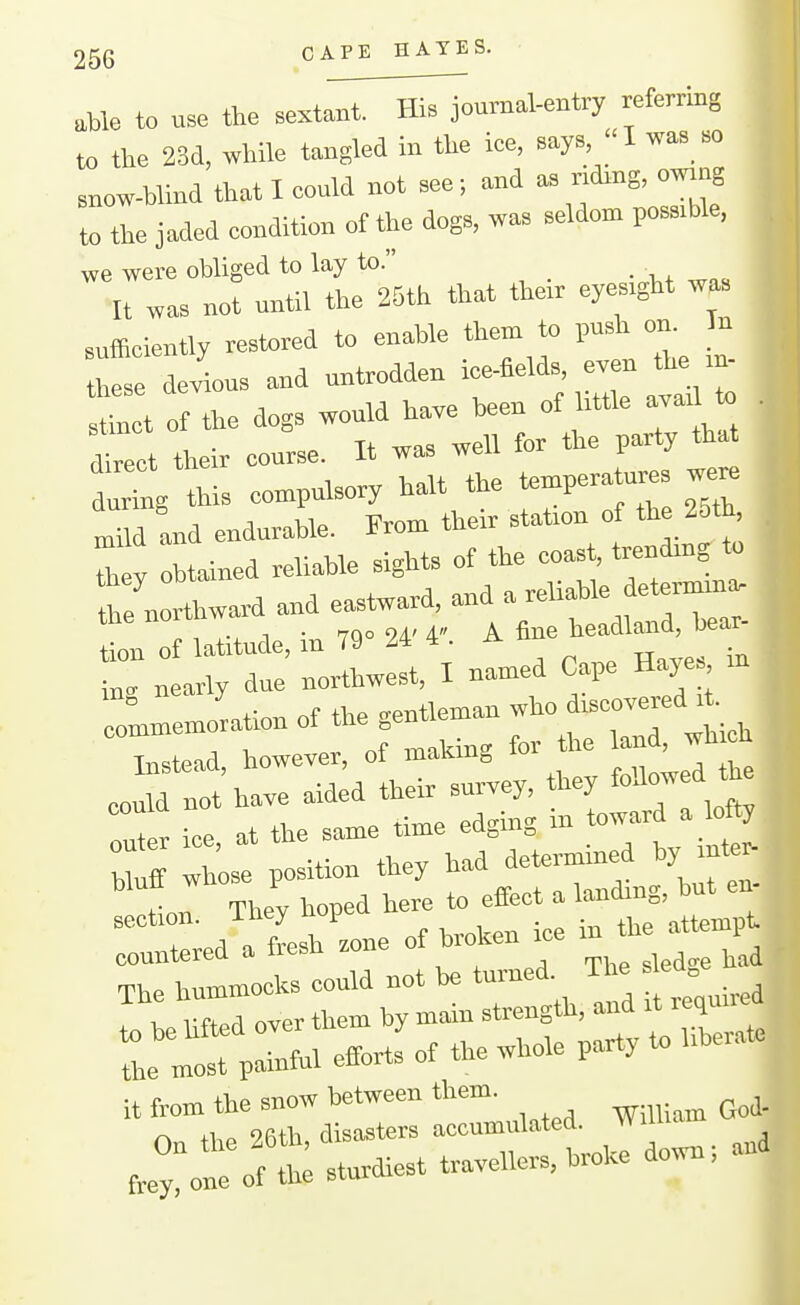 .Me to use the sextaXl^^^oumal-entry referring to the 23cl, while tangled in the ice, says,  I was_ so snow-blind that I could not see; and a. ndrng, owrng to the jaded condition of the dogs, was seldom possible, we were obliged to lay to. _ It was not until the 25th that thor eyes.ght was sufficiently restored to enable them to push on. In ttoe deius and untrodden ice-fields, even the rn- 2lt ofthe dogs would have been of little ava.1 to . dtol their course. It was well for the party that dulg this compulsory halt the temperatures we« lud and endurable. From their stafon of the 25th^ ^ y obtained reliable sights of the coast, trendmg to he n Award and eastward, and a reliable determma. In of latitude, in 79» 2. 4-. A ^^^^^'^ in. nearly due northwest, I named Cape Hayes ;,t;nn of the -entleman who discovered it. commemoration of the ^^^^ Instead, however, ol maKin^ lo eould not have aided their survey, they follow d ft ™L ice at the same time edging m toward a lofty U ft wtose position they had dete^ined by inter- tin They hoped here to effect a —:r:oi-:=^^^^^^ °'trXd~—lated. William GO. Jylne oft sturdiest travellers,broke down; and