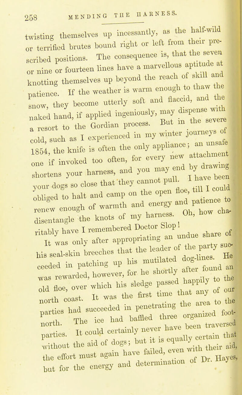 twisting themselves up incessantly, as the half-wild or terriQ^d brutes bound right or left from their pre- scribed positions. The consequence is, that the seven rle or fourteen lines have a marveUous ap^ude . knotting themselves up beyond the reach of ^.U and patience. If the weather is warm enough to thaw he snow, they become utterly soft and flaccid, and the „aked hand, if applied ingeniously, may ^^P-- -^^ a resort to the Gordian process. But m the severe 0 such as I experienced in my winter oommeys^ 1«5; the hnife is often the one if invoked too often, for every new shortens your harness, and you may nd by diawm» yonr dogs so close that they cannot pulh ^^^^^^ Li.ed to halt and camp on the open floe, til I could :l:w enough of warmth and energy P^^^^^ disentangle the knots of my harness. Oh, how ^ vitiblY have I remembered Doctor Slop! t was only after appropriating an undue share of Hs seTslcin Leches that the er of W sn ceeded in patching np his mutilat d ^gdines^ was rewarded, however, for he shortly f °™ I ;„v, h\, sled<'e passed happily to the old floe, over which his sleaze p ,orth coast. It w^ the to^'- '^^^ ^ to the parties had succeeded in penetrating tlie aiea t ^ T The ice had baflled three organized foot north. -Liie traversed .nrties It could certainly never have been t ::rttheaidofaogs,butH.e^^^^^^^^^^^ :rr:ne:::^^^^^^