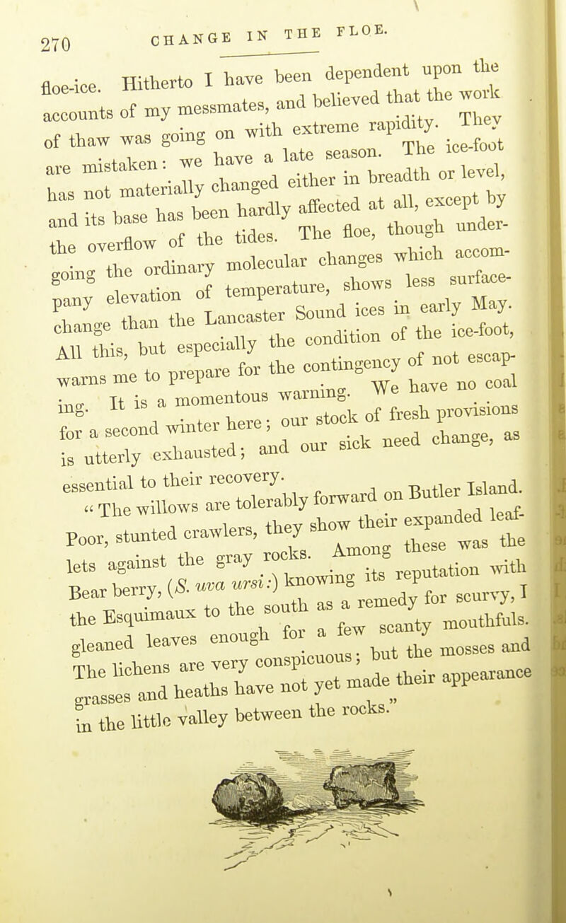 floe-ice Hitherto I haye been dependent upon tlie ! 0 1 of »essn.ate. and believed that be woA . of thaw was going on with extren^e rap:d;ty. They ;::rriar.rgeV:s-b;efor.^^^ the overflow of the tides, i , • ^ orrlinarv molecular cliaBges wm^ +n -nrPTiare for the contingency of not escap warns me to prepare ^^^^ Tt is a momentous warning, we n^v ,ng. It . ^^^,1, of fresh provisions ra;do..ic..eeaebange,a, POO. stunt.de.w,e«, the,.how then, e^^^^^^^ lets against the gray rooks. .^th Bear berry, (S. «<• ^-^^^ ^^y t -•^■> ' t,e Esq— to the south ^ a^emedy ^^^^^^^^^ gleaned leaves enough fo a / ^4 lichens are very -^^'^^f r^peara^ee grasses and heaths have not yet made thexr pp L the Uttlc valley between the rocks.