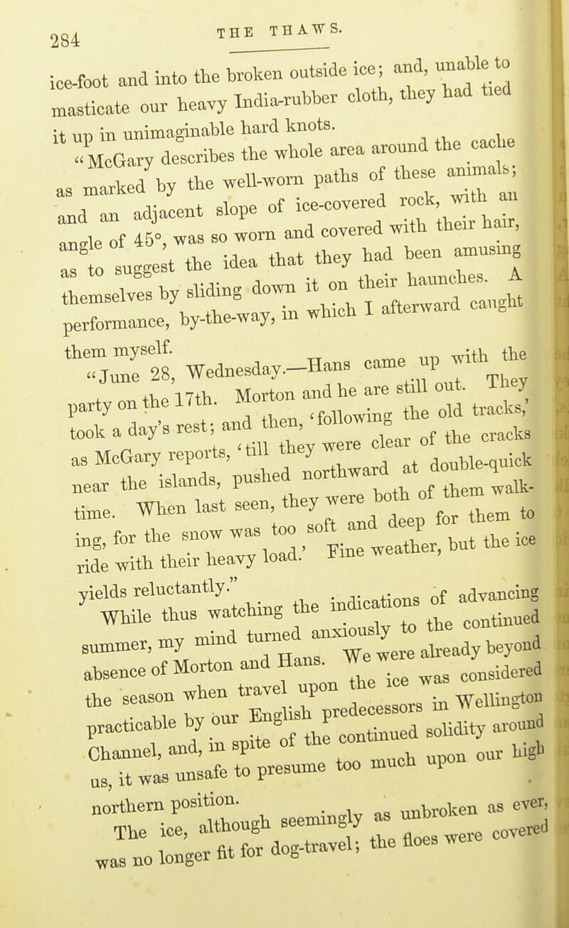 THE THAWS. ice-foot and >nto the broken outside ice; and, unable to „,asticate our heavy India-rubber cloth, they had t>ed it up in unimaginable hard knots. , . ^ _i,e « McGary describes the whole area around the cache a. Ike/by the weU-worn paths of these annua.; and an adjacent slope of —^ ^^J^'j r.ri Wednesday.-Ha. came ^ f K partyonthelTth. '^o.ton and e^e »t. ^^^^^ i^ok a days *r^^^^ as McGary reports, 'till they we .„„We.quick „ear the islands, P*ed ™rthward at doubk^ ti^e. When last ^-^^^J^Jtep for then, to i,g, for the snow was too jf j^; ride witli their heavy load. Ji me we ^'thi—, the indications . — s—»y mind beyond absence of Morton and Hans We w ^^^.^^^^^ ^e season ^-^Xl ^ e - ^ practicable by our ^^gl'^h F ^„„„a Channel, and, m sprte of ^^^^'^ Mgl, us, it was unsafe to presume too mucn P northern position. ^ nnbroken as ever, The ice, -^^'^/^^ttre floes were covered „as no longer fit for dog-travel-, the floes w