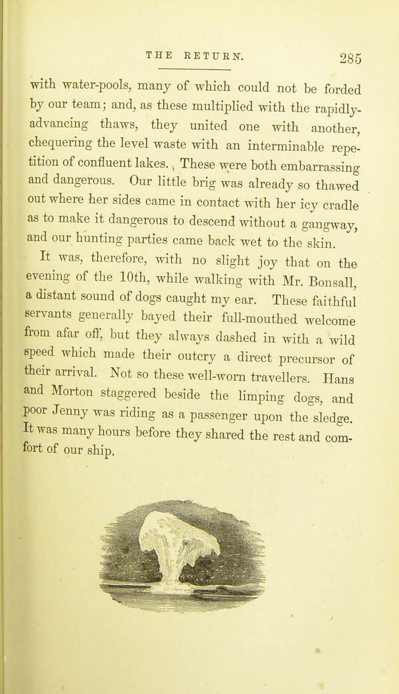 with water-pools, many of which could not be forded by our team; and, as these multiplied with the rapidly- advancing thaws, they united one with another, chequering the level waste with an interminable repe- tition of confluent lakes., These were both embarrassing and dangerous. Our Uttle brig was already so thawed out where her sides came in contact with her icy cradle as to make it dangerous to descend without a gangway, and our hunting parties came back wet to the sldn. It was, therefore, with no slight joy that on the evening of the 10th, while walking with Mr. Bonsall, a distant sound of dogs caught my ear. These faithful servants generally bayed their full-mouthed welcome from afar oiF, but they always dashed in with a wild speed which made their outcry a direct precursor of their arrival. Not so these well-worn travellers. Hans and Morton staggered beside the limping dogs, and poor Jenny was riding as a passenger upon the sledge. It was many hours before they shared the rest and com- fort of our ship.